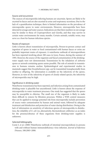 11. MICROBIAL FACT SHEETS


Source and occurrence
The sources of microsporidia infecting humans are uncertain. Spores are likely to be
excreted in faeces and are also excreted in urine and respiratory secretions. Due to the
lack of a quantiﬁcation technique, there is limited information on the prevalence of
microsporidia spores in water environments. However, microsporidia have been
detected in sewage and water sources. Indications are that their numbers in raw sewage
may be similar to those of Cryptosporidium and Giardia, and they may survive in
certain water environments for many months. Certain animals, notably swine, may
serve as a host for human infectious species.

Routes of exposure
Little is known about transmission of microsporidia. Person-to-person contact and
ingestion of spores in water or food contaminated with human faeces or urine are
probably important routes of exposure. A waterborne outbreak of microsporidiosis
has been reported involving about 200 cases in Lyon, France, during the summer of
1995. However, the source of the organism and faecal contamination of the drinking-
water supply were not demonstrated. Transmission by the inhalation of airborne
spores or aerosols containing spores seems possible. The role of animals in transmis-
sion to humans remains unclear. Epidemiological and experimental studies in
mammals suggest that Encephalitozoon spp. can be transmitted transplacentally from
mother to offspring. No information is available on the infectivity of the spores.
However, in view of the infectivity of spores of closely related species, the infectivity
of microsporidia may be high.

Signiﬁcance in drinking-water
Waterborne transmission has been reported, and infection arising from contaminated
drinking-water is plausible but unconﬁrmed. Little is known about the response of
microsporidia to water treatment processes. One study has suggested that the spores
may be susceptible to chlorine. The small size of the organism is likely to make
them difﬁcult to remove by ﬁltration processes. Within a WSP, control measures
that can be applied to manage potential risk from microsporidia include prevention
of source water contamination by human and animal waste, followed by adequate
treatment and disinfection and protection of water during distribution. Owing to the
lack of information on sensitivity of infectious species of microsporidia to disinfec-
tion, the reliability of E. coli (or, alternatively, thermotolerant coliforms) as an index
for the presence/absence of these organisms from drinking-water supplies is
unknown.

Selected bibliography
Coote L et al. (2000) Waterborne outbreak of intestinal microsporidiosis in persons
   with and without human immunodeﬁciency virus infection. Journal of Infectious
   Diseases, 180:2003–2008.

                                           271
 
