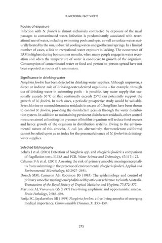 11. MICROBIAL FACT SHEETS


Routes of exposure
Infection with N. fowleri is almost exclusively contracted by exposure of the nasal
passages to contaminated water. Infection is predominantly associated with recre-
ational use of water, including swimming pools and spas, as well as surface waters nat-
urally heated by the sun, industrial cooling waters and geothermal springs. In a limited
number of cases, a link to recreational water exposure is lacking. The occurrence of
PAM is highest during hot summer months, when many people engage in water recre-
ation and when the temperature of water is conducive to growth of the organism.
Consumption of contaminated water or food and person-to-person spread have not
been reported as routes of transmission.

Signiﬁcance in drinking-water
Naegleria fowleri has been detected in drinking-water supplies. Although unproven, a
direct or indirect role of drinking-water-derived organisms – for example, through
use of drinking-water in swimming pools – is possible. Any water supply that sea-
sonally exceeds 30 °C or that continually exceeds 25 °C can potentially support the
growth of N. fowleri. In such cases, a periodic prospective study would be valuable.
Free chlorine or monochloramine residuals in excess of 0.5 mg/litre have been shown
to control N. fowleri, providing the disinfectant persists through the water distribu-
tion system. In addition to maintaining persistent disinfectant residuals, other control
measures aimed at limiting the presence of bioﬁlm organisms will reduce food sources
and hence growth of the organism in distribution systems. Owing to the environ-
mental nature of this amoeba, E. coli (or, alternatively, thermotolerant coliforms)
cannot be relied upon as an index for the presence/absence of N. fowleri in drinking-
water supplies.

Selected bibliography
Behets J et al. (2003) Detection of Naegleria spp. and Naegleria fowleri: a comparison
   of ﬂagellation tests, ELISA and PCR. Water Science and Technology, 47:117–122.
Cabanes P-A et al. (2001) Assessing the risk of primary amoebic meningoencephali-
   tis from swimming in the presence of environmental Naegleria fowleri. Applied and
   Environmental Microbiology, 67:2927–2931.
Dorsch MM, Cameron AS, Robinson BS (1983) The epidemiology and control of
   primary amoebic meningoencephalitis with particular reference to South Australia.
   Transactions of the Royal Society of Tropical Medicine and Hygiene, 77:372–377.
Martinez AJ, Visvesvara GS (1997) Free-living amphizoic and opportunistic amebas.
   Brain Pathology, 7:583–598.
Parija SC, Jayakeerthee SR (1999) Naegleria fowleri: a free living amoeba of emerging
   medical importance. Communicable Diseases, 31:153–159.




                                          273
 