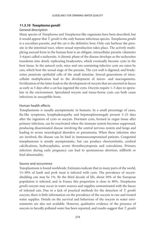 GUIDELINES FOR DRINKING-WATER QUALITY


11.3.10 Toxoplasma gondii
General description
Many species of Toxoplasma and Toxoplasma-like organisms have been described, but
it would appear that T. gondii is the only human infectious species. Toxoplasma gondii
is a coccidian parasite, and the cat is the deﬁnitive host. Only cats harbour the para-
site in the intestinal tract, where sexual reproduction takes place. The actively multi-
plying asexual form in the human host is an obligate, intracellular parasite (diameter
3–6 mm) called a tachyzoite. A chronic phase of the disease develops as the tachyzoites
transform into slowly replicating bradyzoites, which eventually become cysts in the
host tissue. In the natural cycle, mice and rats containing infective cysts are eaten by
cats, which host the sexual stage of the parasite. The cyst wall is digested, and brady-
zoites penetrate epithelial cells of the small intestine. Several generations of intra-
cellular multiplication lead to the development of micro- and macrogametes.
Fertilization of the latter leads to the development of oocysts that are excreted in faeces
as early as 5 days after a cat has ingested the cysts. Oocysts require 1–5 days to sporu-
late in the environment. Sporulated oocysts and tissue-borne cysts can both cause
infections in susceptible hosts.

Human health effects
Toxoplasmosis is usually asymptomatic in humans. In a small percentage of cases,
ﬂu-like symptoms, lymphadenopathy and hepatosplenomegaly present 5–23 days
after the ingestion of cysts or oocysts. Dormant cysts, formed in organ tissue after
primary infection, can be reactivated when the immune system becomes suppressed,
producing disseminated disease involving the central nervous system and lungs and
leading to severe neurological disorders or pneumonia. When these infection sites
are involved, the disease can be fatal in immunocompromised patients. Congenital
toxoplasmosis is mostly asymptomatic, but can produce chorioretinitis, cerebral
calciﬁcations, hydrocephalus, severe thrombocytopenia and convulsions. Primary
infection during early pregnancy can lead to spontaneous abortion, stillbirth or
fetal abnormality.

Source and occurrence
Toxoplasmosis is found worldwide. Estimates indicate that in many parts of the world,
15–30% of lamb and pork meat is infected with cysts. The prevalence of oocyst-
shedding cats may be 1%. By the third decade of life, about 50% of the European
population is infected, and in France this proportion is close to 80%. Toxoplasma
gondii oocysts may occur in water sources and supplies contaminated with the faeces
of infected cats. Due to a lack of practical methods for the detection of T. gondii
oocysts, there is little information on the prevalence of the oocysts in raw and treated
water supplies. Details on the survival and behaviour of the oocysts in water envi-
ronments are also not available. However, qualitative evidence of the presence of
oocysts in faecally polluted water has been reported, and results suggest that T. gondii

                                           274
 