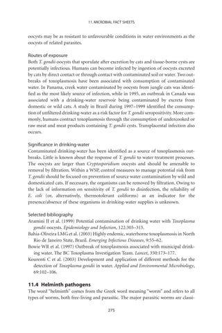11. MICROBIAL FACT SHEETS


oocysts may be as resistant to unfavourable conditions in water environments as the
oocysts of related parasites.

Routes of exposure
Both T. gondii oocysts that sporulate after excretion by cats and tissue-borne cysts are
potentially infectious. Humans can become infected by ingestion of oocysts excreted
by cats by direct contact or through contact with contaminated soil or water. Two out-
breaks of toxoplasmosis have been associated with consumption of contaminated
water. In Panama, creek water contaminated by oocysts from jungle cats was identi-
ﬁed as the most likely source of infection, while in 1995, an outbreak in Canada was
associated with a drinking-water reservoir being contaminated by excreta from
domestic or wild cats. A study in Brazil during 1997–1999 identiﬁed the consump-
tion of unﬁltered drinking-water as a risk factor for T. gondii seropositivity. More com-
monly, humans contract toxoplasmosis through the consumption of undercooked or
raw meat and meat products containing T. gondii cysts. Transplacental infection also
occurs.

Signiﬁcance in drinking-water
Contaminated drinking-water has been identiﬁed as a source of toxoplasmosis out-
breaks. Little is known about the response of T. gondii to water treatment processes.
The oocysts are larger than Cryptosporidium oocysts and should be amenable to
removal by ﬁltration. Within a WSP, control measures to manage potential risk from
T. gondii should be focused on prevention of source water contamination by wild and
domesticated cats. If necessary, the organisms can be removed by ﬁltration. Owing to
the lack of information on sensitivity of T. gondii to disinfection, the reliability of
E. coli (or, alternatively, thermotolerant coliforms) as an indicator for the
presence/absence of these organisms in drinking-water supplies is unknown.

Selected bibliography
Aramini JJ et al. (1999) Potential contamination of drinking water with Toxoplasma
   gondii oocysts. Epidemiology and Infection, 122:305–315.
Bahia-Oliveira LMG et al. (2003) Highly endemic, waterborne toxoplasmosis in North
   Rio de Janeiro State, Brazil. Emerging Infectious Diseases, 9:55–62.
Bowie WR et al. (1997) Outbreak of toxoplasmosis associated with municipal drink-
   ing water. The BC Toxoplasma Investigation Team. Lancet, 350:173–177.
Kourenti C et al. (2003) Development and application of different methods for the
   detection of Toxoplasma gondii in water. Applied and Environmental Microbiology,
   69:102–106.

11.4 Helminth pathogens
The word “helminth” comes from the Greek word meaning “worm” and refers to all
types of worms, both free-living and parasitic. The major parasitic worms are classi-

                                          275
 