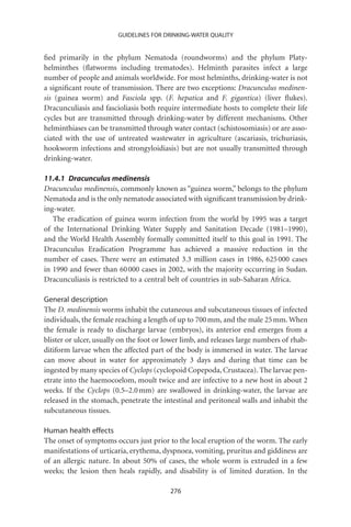 GUIDELINES FOR DRINKING-WATER QUALITY


ﬁed primarily in the phylum Nematoda (roundworms) and the phylum Platy-
helminthes (ﬂatworms including trematodes). Helminth parasites infect a large
number of people and animals worldwide. For most helminths, drinking-water is not
a signiﬁcant route of transmission. There are two exceptions: Dracunculus medinen-
sis (guinea worm) and Fasciola spp. (F. hepatica and F. gigantica) (liver ﬂukes).
Dracunculiasis and fascioliasis both require intermediate hosts to complete their life
cycles but are transmitted through drinking-water by different mechanisms. Other
helminthiases can be transmitted through water contact (schistosomiasis) or are asso-
ciated with the use of untreated wastewater in agriculture (ascariasis, trichuriasis,
hookworm infections and strongyloidiasis) but are not usually transmitted through
drinking-water.

11.4.1 Dracunculus medinensis
Dracunculus medinensis, commonly known as “guinea worm,” belongs to the phylum
Nematoda and is the only nematode associated with signiﬁcant transmission by drink-
ing-water.
   The eradication of guinea worm infection from the world by 1995 was a target
of the International Drinking Water Supply and Sanitation Decade (1981–1990),
and the World Health Assembly formally committed itself to this goal in 1991. The
Dracunculus Eradication Programme has achieved a massive reduction in the
number of cases. There were an estimated 3.3 million cases in 1986, 625 000 cases
in 1990 and fewer than 60 000 cases in 2002, with the majority occurring in Sudan.
Dracunculiasis is restricted to a central belt of countries in sub-Saharan Africa.

General description
The D. medinensis worms inhabit the cutaneous and subcutaneous tissues of infected
individuals, the female reaching a length of up to 700 mm, and the male 25 mm. When
the female is ready to discharge larvae (embryos), its anterior end emerges from a
blister or ulcer, usually on the foot or lower limb, and releases large numbers of rhab-
ditiform larvae when the affected part of the body is immersed in water. The larvae
can move about in water for approximately 3 days and during that time can be
ingested by many species of Cyclops (cyclopoid Copepoda, Crustacea). The larvae pen-
etrate into the haemocoelom, moult twice and are infective to a new host in about 2
weeks. If the Cyclops (0.5–2.0 mm) are swallowed in drinking-water, the larvae are
released in the stomach, penetrate the intestinal and peritoneal walls and inhabit the
subcutaneous tissues.

Human health effects
The onset of symptoms occurs just prior to the local eruption of the worm. The early
manifestations of urticaria, erythema, dyspnoea, vomiting, pruritus and giddiness are
of an allergic nature. In about 50% of cases, the whole worm is extruded in a few
weeks; the lesion then heals rapidly, and disability is of limited duration. In the

                                          276
 