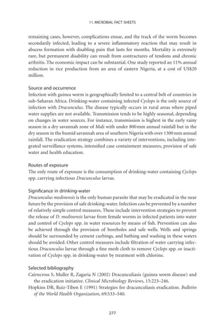 11. MICROBIAL FACT SHEETS


remaining cases, however, complications ensue, and the track of the worm becomes
secondarily infected, leading to a severe inﬂammatory reaction that may result in
abscess formation with disabling pain that lasts for months. Mortality is extremely
rare, but permanent disability can result from contractures of tendons and chronic
arthritis. The economic impact can be substantial. One study reported an 11% annual
reduction in rice production from an area of eastern Nigeria, at a cost of US$20
million.

Source and occurrence
Infection with guinea worm is geographically limited to a central belt of countries in
sub-Saharan Africa. Drinking-water containing infected Cyclops is the only source of
infection with Dracunculus. The disease typically occurs in rural areas where piped
water supplies are not available. Transmission tends to be highly seasonal, depending
on changes in water sources. For instance, transmission is highest in the early rainy
season in a dry savannah zone of Mali with under 800 mm annual rainfall but in the
dry season in the humid savannah area of southern Nigeria with over 1300 mm annual
rainfall. The eradication strategy combines a variety of interventions, including inte-
grated surveillance systems, intensiﬁed case containment measures, provision of safe
water and health education.

Routes of exposure
The only route of exposure is the consumption of drinking-water containing Cyclops
spp. carrying infectious Dracunculus larvae.

Signiﬁcance in drinking-water
Dracunculus medinensis is the only human parasite that may be eradicated in the near
future by the provision of safe drinking-water. Infection can be prevented by a number
of relatively simple control measures. These include intervention strategies to prevent
the release of D. medinensis larvae from female worms in infected patients into water
and control of Cyclops spp. in water resources by means of ﬁsh. Prevention can also
be achieved through the provision of boreholes and safe wells. Wells and springs
should be surrounded by cement curbings, and bathing and washing in these waters
should be avoided. Other control measures include ﬁltration of water carrying infec-
tious Dracunculus larvae through a ﬁne mesh cloth to remove Cyclops spp. or inacti-
vation of Cyclops spp. in drinking-water by treatment with chlorine.

Selected bibliography
Cairncross S, Muller R, Zagaria N (2002) Dracunculiasis (guinea worm disease) and
   the eradication initiative. Clinical Microbiology Reviews, 15:223–246.
Hopkins DR, Ruiz-Tiben E (1991) Strategies for dracunculiasis eradication. Bulletin
   of the World Health Organization, 69:533–540.


                                         277
 