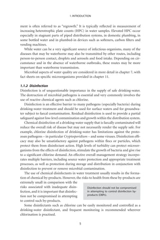 1. INTRODUCTION


ment is often referred to as “regrowth.” It is typically reﬂected in measurement of
increasing heterotrophic plate counts (HPC) in water samples. Elevated HPC occur
especially in stagnant parts of piped distribution systems, in domestic plumbing, in
some bottled water and in plumbed-in devices such as softeners, carbon ﬁlters and
vending machines.
   While water can be a very signiﬁcant source of infectious organisms, many of the
diseases that may be waterborne may also be transmitted by other routes, including
person-to-person contact, droplets and aerosols and food intake. Depending on cir-
cumstance and in the absence of waterborne outbreaks, these routes may be more
important than waterborne transmission.
   Microbial aspects of water quality are considered in more detail in chapter 7, with
fact sheets on speciﬁc microorganisms provided in chapter 11.

1.1.2 Disinfection
Disinfection is of unquestionable importance in the supply of safe drinking-water.
The destruction of microbial pathogens is essential and very commonly involves the
use of reactive chemical agents such as chlorine.
   Disinfection is an effective barrier to many pathogens (especially bacteria) during
drinking-water treatment and should be used for surface waters and for groundwa-
ter subject to faecal contamination. Residual disinfection is used to provide a partial
safeguard against low-level contamination and growth within the distribution system.
   Chemical disinfection of a drinking-water supply that is faecally contaminated will
reduce the overall risk of disease but may not necessarily render the supply safe. For
example, chlorine disinfection of drinking-water has limitations against the proto-
zoan pathogens – in particular Cryptosporidium – and some viruses. Disinfection efﬁ-
cacy may also be unsatisfactory against pathogens within ﬂocs or particles, which
protect them from disinfectant action. High levels of turbidity can protect microor-
ganisms from the effects of disinfection, stimulate the growth of bacteria and give rise
to a signiﬁcant chlorine demand. An effective overall management strategy incorpo-
rates multiple barriers, including source water protection and appropriate treatment
processes, as well as protection during storage and distribution in conjunction with
disinfection to prevent or remove microbial contamination.
   The use of chemical disinfectants in water treatment usually results in the forma-
tion of chemical by-products. However, the risks to health from these by-products are
extremely small in comparison with the
risks associated with inadequate disin-          Disinfection should not be compromised
fection, and it is important that disinfec-      in attempting to control disinfection by-
tion not be compromised in attempting            products (DBPs).

to control such by-products.
   Some disinfectants such as chlorine can be easily monitored and controlled as a
drinking-water disinfectant, and frequent monitoring is recommended wherever
chlorination is practised.

                                            5
 