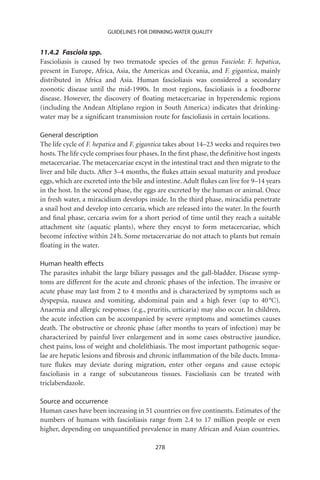 GUIDELINES FOR DRINKING-WATER QUALITY


11.4.2 Fasciola spp.
Fascioliasis is caused by two trematode species of the genus Fasciola: F. hepatica,
present in Europe, Africa, Asia, the Americas and Oceania, and F. gigantica, mainly
distributed in Africa and Asia. Human fascioliasis was considered a secondary
zoonotic disease until the mid-1990s. In most regions, fascioliasis is a foodborne
disease. However, the discovery of ﬂoating metacercariae in hyperendemic regions
(including the Andean Altiplano region in South America) indicates that drinking-
water may be a signiﬁcant transmission route for fascioliasis in certain locations.

General description
The life cycle of F. hepatica and F. gigantica takes about 14–23 weeks and requires two
hosts. The life cycle comprises four phases. In the ﬁrst phase, the deﬁnitive host ingests
metacercariae. The metacercariae excyst in the intestinal tract and then migrate to the
liver and bile ducts. After 3–4 months, the ﬂukes attain sexual maturity and produce
eggs, which are excreted into the bile and intestine. Adult ﬂukes can live for 9–14 years
in the host. In the second phase, the eggs are excreted by the human or animal. Once
in fresh water, a miracidium develops inside. In the third phase, miracidia penetrate
a snail host and develop into cercaria, which are released into the water. In the fourth
and ﬁnal phase, cercaria swim for a short period of time until they reach a suitable
attachment site (aquatic plants), where they encyst to form metacercariae, which
become infective within 24 h. Some metacercariae do not attach to plants but remain
ﬂoating in the water.

Human health effects
The parasites inhabit the large biliary passages and the gall-bladder. Disease symp-
toms are different for the acute and chronic phases of the infection. The invasive or
acute phase may last from 2 to 4 months and is characterized by symptoms such as
dyspepsia, nausea and vomiting, abdominal pain and a high fever (up to 40 °C).
Anaemia and allergic responses (e.g., pruritis, urticaria) may also occur. In children,
the acute infection can be accompanied by severe symptoms and sometimes causes
death. The obstructive or chronic phase (after months to years of infection) may be
characterized by painful liver enlargement and in some cases obstructive jaundice,
chest pains, loss of weight and cholelithiasis. The most important pathogenic seque-
lae are hepatic lesions and ﬁbrosis and chronic inﬂammation of the bile ducts. Imma-
ture ﬂukes may deviate during migration, enter other organs and cause ectopic
fascioliasis in a range of subcutaneous tissues. Fascioliasis can be treated with
triclabendazole.

Source and occurrence
Human cases have been increasing in 51 countries on ﬁve continents. Estimates of the
numbers of humans with fascioliasis range from 2.4 to 17 million people or even
higher, depending on unquantiﬁed prevalence in many African and Asian countries.

                                           278
 