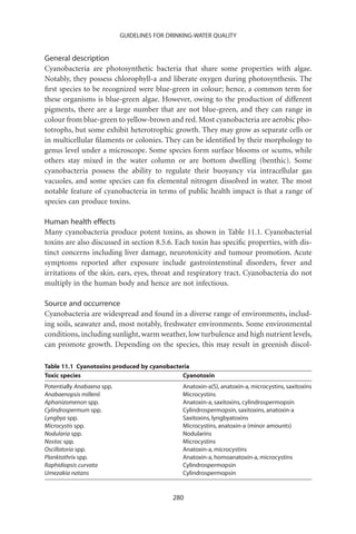 GUIDELINES FOR DRINKING-WATER QUALITY


General description
Cyanobacteria are photosynthetic bacteria that share some properties with algae.
Notably, they possess chlorophyll-a and liberate oxygen during photosynthesis. The
ﬁrst species to be recognized were blue-green in colour; hence, a common term for
these organisms is blue-green algae. However, owing to the production of different
pigments, there are a large number that are not blue-green, and they can range in
colour from blue-green to yellow-brown and red. Most cyanobacteria are aerobic pho-
totrophs, but some exhibit heterotrophic growth. They may grow as separate cells or
in multicellular ﬁlaments or colonies. They can be identiﬁed by their morphology to
genus level under a microscope. Some species form surface blooms or scums, while
others stay mixed in the water column or are bottom dwelling (benthic). Some
cyanobacteria possess the ability to regulate their buoyancy via intracellular gas
vacuoles, and some species can ﬁx elemental nitrogen dissolved in water. The most
notable feature of cyanobacteria in terms of public health impact is that a range of
species can produce toxins.

Human health effects
Many cyanobacteria produce potent toxins, as shown in Table 11.1. Cyanobacterial
toxins are also discussed in section 8.5.6. Each toxin has speciﬁc properties, with dis-
tinct concerns including liver damage, neurotoxicity and tumour promotion. Acute
symptoms reported after exposure include gastrointenstinal disorders, fever and
irritations of the skin, ears, eyes, throat and respiratory tract. Cyanobacteria do not
multiply in the human body and hence are not infectious.

Source and occurrence
Cyanobacteria are widespread and found in a diverse range of environments, includ-
ing soils, seawater and, most notably, freshwater environments. Some environmental
conditions, including sunlight, warm weather, low turbulence and high nutrient levels,
can promote growth. Depending on the species, this may result in greenish discol-

Table 11.1 Cyanotoxins produced by cyanobacteria
Toxic species                                Cyanotoxin
Potentially Anabaena spp.                      Anatoxin-a(S), anatoxin-a, microcystins, saxitoxins
Anabaenopsis millenii                          Microcystins
Aphanizomenon spp.                             Anatoxin-a, saxitoxins, cylindrospermopsin
Cylindrospermum spp.                           Cylindrospermopsin, saxitoxins, anatoxin-a
Lyngbya spp.                                   Saxitoxins, lyngbyatoxins
Microcystis spp.                               Microcystins, anatoxin-a (minor amounts)
Nodularia spp.                                 Nodularins
Nostoc spp.                                    Microcystins
Oscillatoria spp.                              Anatoxin-a, microcystins
Planktothrix spp.                              Anatoxin-a, homoanatoxin-a, microcystins
Raphidiopsis curvata                           Cylindrospermopsin
Umezakia natans                                Cylindrospermopsin


                                            280
 