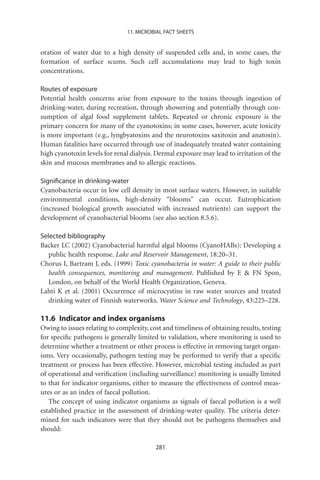 11. MICROBIAL FACT SHEETS


oration of water due to a high density of suspended cells and, in some cases, the
formation of surface scums. Such cell accumulations may lead to high toxin
concentrations.

Routes of exposure
Potential health concerns arise from exposure to the toxins through ingestion of
drinking-water, during recreation, through showering and potentially through con-
sumption of algal food supplement tablets. Repeated or chronic exposure is the
primary concern for many of the cyanotoxins; in some cases, however, acute toxicity
is more important (e.g., lyngbyatoxins and the neurotoxins saxitoxin and anatoxin).
Human fatalities have occurred through use of inadequately treated water containing
high cyanotoxin levels for renal dialysis. Dermal exposure may lead to irritation of the
skin and mucous membranes and to allergic reactions.

Signiﬁcance in drinking-water
Cyanobacteria occur in low cell density in most surface waters. However, in suitable
environmental conditions, high-density “blooms” can occur. Eutrophication
(increased biological growth associated with increased nutrients) can support the
development of cyanobacterial blooms (see also section 8.5.6).

Selected bibliography
Backer LC (2002) Cyanobacterial harmful algal blooms (CyanoHABs): Developing a
   public health response. Lake and Reservoir Management, 18:20–31.
Chorus I, Bartram J, eds. (1999) Toxic cyanobacteria in water: A guide to their public
   health consequences, monitoring and management. Published by E  FN Spon,
   London, on behalf of the World Health Organization, Geneva.
Lahti K et al. (2001) Occurrence of microcystins in raw water sources and treated
   drinking water of Finnish waterworks. Water Science and Technology, 43:225–228.

11.6 Indicator and index organisms
Owing to issues relating to complexity, cost and timeliness of obtaining results, testing
for speciﬁc pathogens is generally limited to validation, where monitoring is used to
determine whether a treatment or other process is effective in removing target organ-
isms. Very occasionally, pathogen testing may be performed to verify that a speciﬁc
treatment or process has been effective. However, microbial testing included as part
of operational and veriﬁcation (including surveillance) monitoring is usually limited
to that for indicator organisms, either to measure the effectiveness of control meas-
ures or as an index of faecal pollution.
   The concept of using indicator organisms as signals of faecal pollution is a well
established practice in the assessment of drinking-water quality. The criteria deter-
mined for such indicators were that they should not be pathogens themselves and
should:

                                          281
 