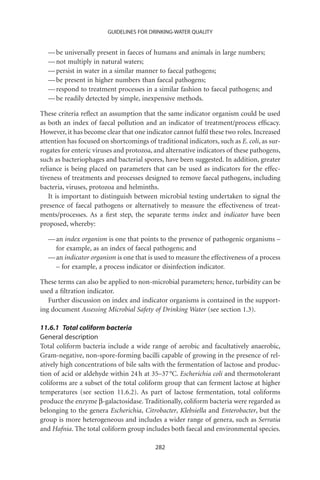 GUIDELINES FOR DRINKING-WATER QUALITY


  — be universally present in faeces of humans and animals in large numbers;
  — not multiply in natural waters;
  — persist in water in a similar manner to faecal pathogens;
  — be present in higher numbers than faecal pathogens;
  — respond to treatment processes in a similar fashion to faecal pathogens; and
  — be readily detected by simple, inexpensive methods.

These criteria reﬂect an assumption that the same indicator organism could be used
as both an index of faecal pollution and an indicator of treatment/process efﬁcacy.
However, it has become clear that one indicator cannot fulﬁl these two roles. Increased
attention has focused on shortcomings of traditional indicators, such as E. coli, as sur-
rogates for enteric viruses and protozoa, and alternative indicators of these pathogens,
such as bacteriophages and bacterial spores, have been suggested. In addition, greater
reliance is being placed on parameters that can be used as indicators for the effec-
tiveness of treatments and processes designed to remove faecal pathogens, including
bacteria, viruses, protozoa and helminths.
   It is important to distinguish between microbial testing undertaken to signal the
presence of faecal pathogens or alternatively to measure the effectiveness of treat-
ments/processes. As a ﬁrst step, the separate terms index and indicator have been
proposed, whereby:

  — an index organism is one that points to the presence of pathogenic organisms –
    for example, as an index of faecal pathogens; and
  — an indicator organism is one that is used to measure the effectiveness of a process
    – for example, a process indicator or disinfection indicator.

These terms can also be applied to non-microbial parameters; hence, turbidity can be
used a ﬁltration indicator.
   Further discussion on index and indicator organisms is contained in the support-
ing document Assessing Microbial Safety of Drinking Water (see section 1.3).

11.6.1 Total coliform bacteria
General description
Total coliform bacteria include a wide range of aerobic and facultatively anaerobic,
Gram-negative, non-spore-forming bacilli capable of growing in the presence of rel-
atively high concentrations of bile salts with the fermentation of lactose and produc-
tion of acid or aldehyde within 24 h at 35–37 °C. Escherichia coli and thermotolerant
coliforms are a subset of the total coliform group that can ferment lactose at higher
temperatures (see section 11.6.2). As part of lactose fermentation, total coliforms
produce the enzyme b-galactosidase. Traditionally, coliform bacteria were regarded as
belonging to the genera Escherichia, Citrobacter, Klebsiella and Enterobacter, but the
group is more heterogeneous and includes a wider range of genera, such as Serratia
and Hafnia. The total coliform group includes both faecal and environmental species.

                                          282
 