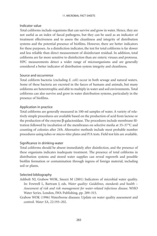 11. MICROBIAL FACT SHEETS


Indicator value
Total coliforms include organisms that can survive and grow in water. Hence, they are
not useful as an index of faecal pathogens, but they can be used as an indicator of
treatment effectiveness and to assess the cleanliness and integrity of distribution
systems and the potential presence of bioﬁlms. However, there are better indicators
for these purposes. As a disinfection indicator, the test for total coliforms is far slower
and less reliable than direct measurement of disinfectant residual. In addition, total
coliforms are far more sensitive to disinfection than are enteric viruses and protozoa.
HPC measurements detect a wider range of microorganisms and are generally
considered a better indicator of distribution system integrity and cleanliness.

Source and occurrence
Total coliform bacteria (excluding E. coli) occur in both sewage and natural waters.
Some of these bacteria are excreted in the faeces of humans and animals, but many
coliforms are heterotrophic and able to multiply in water and soil environments. Total
coliforms can also survive and grow in water distribution systems, particularly in the
presence of bioﬁlms.

Application in practice
Total coliforms are generally measured in 100-ml samples of water. A variety of rela-
tively simple procedures are available based on the production of acid from lactose or
the production of the enzyme b-galactosidase. The procedures include membrane ﬁl-
tration followed by incubation of the membranes on selective media at 35–37 °C and
counting of colonies after 24 h. Alternative methods include most probable number
procedures using tubes or micro-titre plates and P/A tests. Field test kits are available.

Signiﬁcance in drinking-water
Total coliforms should be absent immediately after disinfection, and the presence of
these organisms indicates inadequate treatment. The presence of total coliforms in
distribution systems and stored water supplies can reveal regrowth and possible
bioﬁlm formation or contamination through ingress of foreign material, including
soil or plants.

Selected bibliography
Ashbolt NJ, Grabow WOK, Snozzi M (2001) Indicators of microbial water quality.
   In: Fewtrell L, Bartram J, eds. Water quality: Guidelines, standards and health –
   Assessment of risk and risk management for water-related infectious disease. WHO
   Water Series. London, IWA Publishing, pp. 289–315.
Grabow WOK (1996) Waterborne diseases: Update on water quality assessment and
   control. Water SA, 22:193–202.




                                           283
 