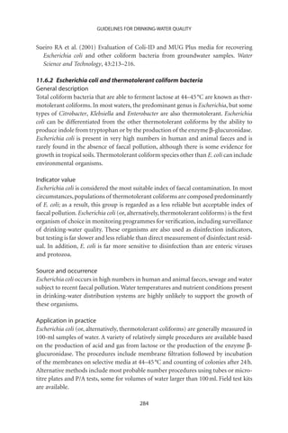 GUIDELINES FOR DRINKING-WATER QUALITY


Sueiro RA et al. (2001) Evaluation of Coli-ID and MUG Plus media for recovering
  Escherichia coli and other coliform bacteria from groundwater samples. Water
  Science and Technology, 43:213–216.

11.6.2 Escherichia coli and thermotolerant coliform bacteria
General description
Total coliform bacteria that are able to ferment lactose at 44–45 °C are known as ther-
motolerant coliforms. In most waters, the predominant genus is Escherichia, but some
types of Citrobacter, Klebsiella and Enterobacter are also thermotolerant. Escherichia
coli can be differentiated from the other thermotolerant coliforms by the ability to
produce indole from tryptophan or by the production of the enzyme b-glucuronidase.
Escherichia coli is present in very high numbers in human and animal faeces and is
rarely found in the absence of faecal pollution, although there is some evidence for
growth in tropical soils. Thermotolerant coliform species other than E. coli can include
environmental organisms.

Indicator value
Escherichia coli is considered the most suitable index of faecal contamination. In most
circumstances, populations of thermotolerant coliforms are composed predominantly
of E. coli; as a result, this group is regarded as a less reliable but acceptable index of
faecal pollution. Escherichia coli (or, alternatively, thermotolerant coliforms) is the ﬁrst
organism of choice in monitoring programmes for veriﬁcation, including surveillance
of drinking-water quality. These organisms are also used as disinfection indicators,
but testing is far slower and less reliable than direct measurement of disinfectant resid-
ual. In addition, E. coli is far more sensitive to disinfection than are enteric viruses
and protozoa.

Source and occurrence
Escherichia coli occurs in high numbers in human and animal faeces, sewage and water
subject to recent faecal pollution. Water temperatures and nutrient conditions present
in drinking-water distribution systems are highly unlikely to support the growth of
these organisms.

Application in practice
Escherichia coli (or, alternatively, thermotolerant coliforms) are generally measured in
100-ml samples of water. A variety of relatively simple procedures are available based
on the production of acid and gas from lactose or the production of the enzyme b-
glucuronidase. The procedures include membrane ﬁltration followed by incubation
of the membranes on selective media at 44–45 °C and counting of colonies after 24 h.
Alternative methods include most probable number procedures using tubes or micro-
titre plates and P/A tests, some for volumes of water larger than 100 ml. Field test kits
are available.

                                            284
 