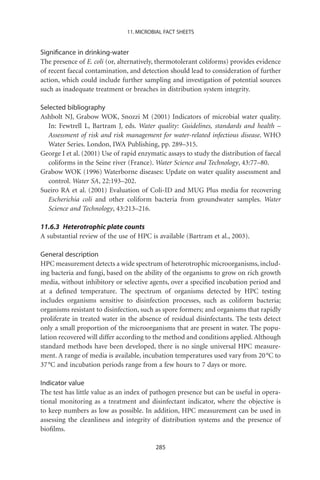 11. MICROBIAL FACT SHEETS


Signiﬁcance in drinking-water
The presence of E. coli (or, alternatively, thermotolerant coliforms) provides evidence
of recent faecal contamination, and detection should lead to consideration of further
action, which could include further sampling and investigation of potential sources
such as inadequate treatment or breaches in distribution system integrity.

Selected bibliography
Ashbolt NJ, Grabow WOK, Snozzi M (2001) Indicators of microbial water quality.
   In: Fewtrell L, Bartram J, eds. Water quality: Guidelines, standards and health –
   Assessment of risk and risk management for water-related infectious disease. WHO
   Water Series. London, IWA Publishing, pp. 289–315.
George I et al. (2001) Use of rapid enzymatic assays to study the distribution of faecal
   coliforms in the Seine river (France). Water Science and Technology, 43:77–80.
Grabow WOK (1996) Waterborne diseases: Update on water quality assessment and
   control. Water SA, 22:193–202.
Sueiro RA et al. (2001) Evaluation of Coli-ID and MUG Plus media for recovering
   Escherichia coli and other coliform bacteria from groundwater samples. Water
   Science and Technology, 43:213–216.

11.6.3 Heterotrophic plate counts
A substantial review of the use of HPC is available (Bartram et al., 2003).

General description
HPC measurement detects a wide spectrum of heterotrophic microorganisms, includ-
ing bacteria and fungi, based on the ability of the organisms to grow on rich growth
media, without inhibitory or selective agents, over a speciﬁed incubation period and
at a deﬁned temperature. The spectrum of organisms detected by HPC testing
includes organisms sensitive to disinfection processes, such as coliform bacteria;
organisms resistant to disinfection, such as spore formers; and organisms that rapidly
proliferate in treated water in the absence of residual disinfectants. The tests detect
only a small proportion of the microorganisms that are present in water. The popu-
lation recovered will differ according to the method and conditions applied. Although
standard methods have been developed, there is no single universal HPC measure-
ment. A range of media is available, incubation temperatures used vary from 20 °C to
37 °C and incubation periods range from a few hours to 7 days or more.

Indicator value
The test has little value as an index of pathogen presence but can be useful in opera-
tional monitoring as a treatment and disinfectant indicator, where the objective is
to keep numbers as low as possible. In addition, HPC measurement can be used in
assessing the cleanliness and integrity of distribution systems and the presence of
bioﬁlms.

                                          285
 