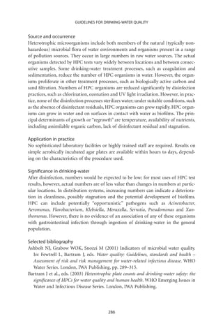 GUIDELINES FOR DRINKING-WATER QUALITY


Source and occurrence
Heterotrophic microorganisms include both members of the natural (typically non-
hazardous) microbial ﬂora of water environments and organisms present in a range
of pollution sources. They occur in large numbers in raw water sources. The actual
organisms detected by HPC tests vary widely between locations and between consec-
utive samples. Some drinking-water treatment processes, such as coagulation and
sedimentation, reduce the number of HPC organisms in water. However, the organ-
isms proliferate in other treatment processes, such as biologically active carbon and
sand ﬁltration. Numbers of HPC organisms are reduced signiﬁcantly by disinfection
practices, such as chlorination, ozonation and UV light irradiation. However, in prac-
tice, none of the disinfection processes sterilizes water; under suitable conditions, such
as the absence of disinfectant residuals, HPC organisms can grow rapidly. HPC organ-
isms can grow in water and on surfaces in contact with water as bioﬁlms. The prin-
cipal determinants of growth or “regrowth” are temperature, availability of nutrients,
including assimilable organic carbon, lack of disinfectant residual and stagnation.

Application in practice
No sophisticated laboratory facilities or highly trained staff are required. Results on
simple aerobically incubated agar plates are available within hours to days, depend-
ing on the characteristics of the procedure used.

Signiﬁcance in drinking-water
After disinfection, numbers would be expected to be low; for most uses of HPC test
results, however, actual numbers are of less value than changes in numbers at partic-
ular locations. In distribution systems, increasing numbers can indicate a deteriora-
tion in cleanliness, possibly stagnation and the potential development of bioﬁlms.
HPC can include potentially “opportunistic” pathogens such as Acinetobacter,
Aeromonas, Flavobacterium, Klebsiella, Moraxella, Serratia, Pseudomonas and Xan-
thomonas. However, there is no evidence of an association of any of these organisms
with gastrointestinal infection through ingestion of drinking-water in the general
population.

Selected bibliography
Ashbolt NJ, Grabow WOK, Snozzi M (2001) Indicators of microbial water quality.
   In: Fewtrell L, Bartram J, eds. Water quality: Guidelines, standards and health –
   Assessment of risk and risk management for water-related infectious disease. WHO
   Water Series. London, IWA Publishing, pp. 289–315.
Bartram J et al., eds. (2003) Heterotrophic plate counts and drinking-water safety: the
   signiﬁcance of HPCs for water quality and human health. WHO Emerging Issues in
   Water and Infectious Disease Series. London, IWA Publishing.




                                           286
 