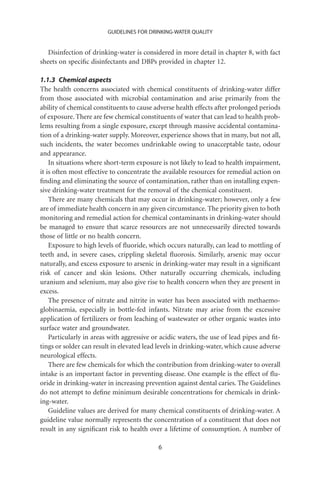 GUIDELINES FOR DRINKING-WATER QUALITY


   Disinfection of drinking-water is considered in more detail in chapter 8, with fact
sheets on speciﬁc disinfectants and DBPs provided in chapter 12.

1.1.3 Chemical aspects
The health concerns associated with chemical constituents of drinking-water differ
from those associated with microbial contamination and arise primarily from the
ability of chemical constituents to cause adverse health effects after prolonged periods
of exposure. There are few chemical constituents of water that can lead to health prob-
lems resulting from a single exposure, except through massive accidental contamina-
tion of a drinking-water supply. Moreover, experience shows that in many, but not all,
such incidents, the water becomes undrinkable owing to unacceptable taste, odour
and appearance.
    In situations where short-term exposure is not likely to lead to health impairment,
it is often most effective to concentrate the available resources for remedial action on
ﬁnding and eliminating the source of contamination, rather than on installing expen-
sive drinking-water treatment for the removal of the chemical constituent.
    There are many chemicals that may occur in drinking-water; however, only a few
are of immediate health concern in any given circumstance. The priority given to both
monitoring and remedial action for chemical contaminants in drinking-water should
be managed to ensure that scarce resources are not unnecessarily directed towards
those of little or no health concern.
    Exposure to high levels of ﬂuoride, which occurs naturally, can lead to mottling of
teeth and, in severe cases, crippling skeletal ﬂuorosis. Similarly, arsenic may occur
naturally, and excess exposure to arsenic in drinking-water may result in a signiﬁcant
risk of cancer and skin lesions. Other naturally occurring chemicals, including
uranium and selenium, may also give rise to health concern when they are present in
excess.
    The presence of nitrate and nitrite in water has been associated with methaemo-
globinaemia, especially in bottle-fed infants. Nitrate may arise from the excessive
application of fertilizers or from leaching of wastewater or other organic wastes into
surface water and groundwater.
    Particularly in areas with aggressive or acidic waters, the use of lead pipes and ﬁt-
tings or solder can result in elevated lead levels in drinking-water, which cause adverse
neurological effects.
    There are few chemicals for which the contribution from drinking-water to overall
intake is an important factor in preventing disease. One example is the effect of ﬂu-
oride in drinking-water in increasing prevention against dental caries. The Guidelines
do not attempt to deﬁne minimum desirable concentrations for chemicals in drink-
ing-water.
    Guideline values are derived for many chemical constituents of drinking-water. A
guideline value normally represents the concentration of a constituent that does not
result in any signiﬁcant risk to health over a lifetime of consumption. A number of

                                           6
 