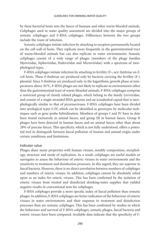 GUIDELINES FOR DRINKING-WATER QUALITY


by these bacterial hosts into the faeces of humans and other warm-blooded animals.
Coliphages used in water quality assessment are divided into the major groups of
somatic coliphages and F-RNA coliphages. Differences between the two groups
include the route of infection.
   Somatic coliphages initiate infection by attaching to receptors permanently located
on the cell wall of hosts. They replicate more frequently in the gastrointestinal tract
of warm-blooded animals but can also replicate in water environments. Somatic
coliphages consist of a wide range of phages (members of the phage families
Myoviridae, Siphoviridae, Podoviridae and Microviridae) with a spectrum of mor-
phological types.
   F-RNA coliphages initiate infection by attaching to fertility (F-, sex) ﬁmbriae on E.
coli hosts. These F-ﬁmbriae are produced only by bacteria carrying the fertility (F-)
plasmid. Since F-ﬁmbriae are produced only in the logarithmic growth phase at tem-
peratures above 30 °C, F-RNA phages are not likely to replicate in environments other
than the gastrointestinal tract of warm-blooded animals. F-RNA coliphages comprise
a restricted group of closely related phages, which belong to the family Leviviridae,
and consist of a single-stranded RNA genome and an icosahedral capsid that is mor-
phologically similar to that of picornaviruses. F-RNA coliphages have been divided
into serological types I–IV, which can be identiﬁed as genotypes by molecular tech-
niques such as gene probe hybridization. Members of groups I and IV have to date
been found exclusively in animal faeces, and group III in human faeces. Group II
phages have been detected in human faeces and no animal faeces other than about
28% of porcine faeces. This speciﬁcity, which is not fully understood, offers a poten-
tial tool to distinguish between faecal pollution of human and animal origin under
certain conditions and limitations.

Indicator value
Phages share many properties with human viruses, notably composition, morphol-
ogy, structure and mode of replication. As a result, coliphages are useful models or
surrogates to assess the behaviour of enteric viruses in water environments and the
sensitivity to treatment and disinfection processes. In this regard, they are superior to
faecal bacteria. However, there is no direct correlation between numbers of coliphages
and numbers of enteric viruses. In addition, coliphages cannot be absolutely relied
upon as an index for enteric viruses. This has been conﬁrmed by the isolation of
enteric viruses from treated and disinfected drinking-water supplies that yielded
negative results in conventional tests for coliphages.
   F-RNA coliphages provide a more speciﬁc index of faecal pollution than somatic
phages. In addition, F-RNA coliphages are better indicators of the behaviour of enteric
viruses in water environments and their response to treatment and disinfection
processes than are somatic coliphages. This has been conﬁrmed by studies in which
the behaviour and survival of F-RNA coliphages, somatic phages, faecal bacteria and
enteric viruses have been compared. Available data indicate that the speciﬁcity of F-

                                          290
 