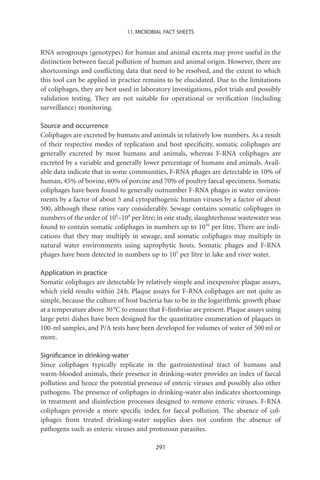 11. MICROBIAL FACT SHEETS


RNA serogroups (genotypes) for human and animal excreta may prove useful in the
distinction between faecal pollution of human and animal origin. However, there are
shortcomings and conﬂicting data that need to be resolved, and the extent to which
this tool can be applied in practice remains to be elucidated. Due to the limitations
of coliphages, they are best used in laboratory investigations, pilot trials and possibly
validation testing. They are not suitable for operational or veriﬁcation (including
surveillance) monitoring.

Source and occurrence
Coliphages are excreted by humans and animals in relatively low numbers. As a result
of their respective modes of replication and host speciﬁcity, somatic coliphages are
generally excreted by most humans and animals, whereas F-RNA coliphages are
excreted by a variable and generally lower percentage of humans and animals. Avail-
able data indicate that in some communities, F-RNA phages are detectable in 10% of
human, 45% of bovine, 60% of porcine and 70% of poultry faecal specimens. Somatic
coliphages have been found to generally outnumber F-RNA phages in water environ-
ments by a factor of about 5 and cytopathogenic human viruses by a factor of about
500, although these ratios vary considerably. Sewage contains somatic coliphages in
numbers of the order of 106–108 per litre; in one study, slaughterhouse wastewater was
found to contain somatic coliphages in numbers up to 1010 per litre. There are indi-
cations that they may multiply in sewage, and somatic coliphages may multiply in
natural water environments using saprophytic hosts. Somatic phages and F-RNA
phages have been detected in numbers up to 105 per litre in lake and river water.

Application in practice
Somatic coliphages are detectable by relatively simple and inexpensive plaque assays,
which yield results within 24 h. Plaque assays for F-RNA coliphages are not quite as
simple, because the culture of host bacteria has to be in the logarithmic growth phase
at a temperature above 30 °C to ensure that F-ﬁmbriae are present. Plaque assays using
large petri dishes have been designed for the quantitative enumeration of plaques in
100-ml samples, and P/A tests have been developed for volumes of water of 500 ml or
more.

Signiﬁcance in drinking-water
Since coliphages typically replicate in the gastrointestinal tract of humans and
warm-blooded animals, their presence in drinking-water provides an index of faecal
pollution and hence the potential presence of enteric viruses and possibly also other
pathogens. The presence of coliphages in drinking-water also indicates shortcomings
in treatment and disinfection processes designed to remove enteric viruses. F-RNA
coliphages provide a more speciﬁc index for faecal pollution. The absence of col-
iphages from treated drinking-water supplies does not conﬁrm the absence of
pathogens such as enteric viruses and protozoan parasites.

                                          291
 