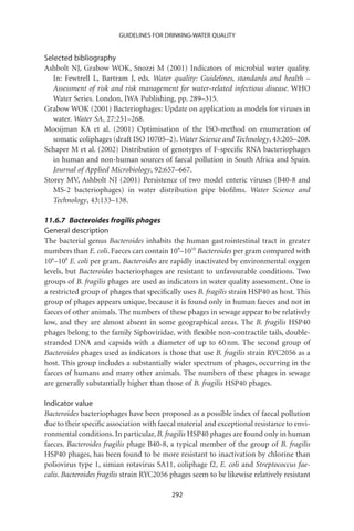 GUIDELINES FOR DRINKING-WATER QUALITY


Selected bibliography
Ashbolt NJ, Grabow WOK, Snozzi M (2001) Indicators of microbial water quality.
   In: Fewtrell L, Bartram J, eds. Water quality: Guidelines, standards and health –
   Assessment of risk and risk management for water-related infectious disease. WHO
   Water Series. London, IWA Publishing, pp. 289–315.
Grabow WOK (2001) Bacteriophages: Update on application as models for viruses in
   water. Water SA, 27:251–268.
Mooijman KA et al. (2001) Optimisation of the ISO-method on enumeration of
   somatic coliphages (draft ISO 10705–2). Water Science and Technology, 43:205–208.
Schaper M et al. (2002) Distribution of genotypes of F-speciﬁc RNA bacteriophages
   in human and non-human sources of faecal pollution in South Africa and Spain.
   Journal of Applied Microbiology, 92:657–667.
Storey MV, Ashbolt NJ (2001) Persistence of two model enteric viruses (B40-8 and
   MS-2 bacteriophages) in water distribution pipe bioﬁlms. Water Science and
   Technology, 43:133–138.

11.6.7 Bacteroides fragilis phages
General description
The bacterial genus Bacteroides inhabits the human gastrointestinal tract in greater
numbers than E. coli. Faeces can contain 109–1010 Bacteroides per gram compared with
106–108 E. coli per gram. Bacteroides are rapidly inactivated by environmental oxygen
levels, but Bacteroides bacteriophages are resistant to unfavourable conditions. Two
groups of B. fragilis phages are used as indicators in water quality assessment. One is
a restricted group of phages that speciﬁcally uses B. fragilis strain HSP40 as host. This
group of phages appears unique, because it is found only in human faeces and not in
faeces of other animals. The numbers of these phages in sewage appear to be relatively
low, and they are almost absent in some geographical areas. The B. fragilis HSP40
phages belong to the family Siphoviridae, with ﬂexible non-contractile tails, double-
stranded DNA and capsids with a diameter of up to 60 nm. The second group of
Bacteroides phages used as indicators is those that use B. fragilis strain RYC2056 as a
host. This group includes a substantially wider spectrum of phages, occurring in the
faeces of humans and many other animals. The numbers of these phages in sewage
are generally substantially higher than those of B. fragilis HSP40 phages.

Indicator value
Bacteroides bacteriophages have been proposed as a possible index of faecal pollution
due to their speciﬁc association with faecal material and exceptional resistance to envi-
ronmental conditions. In particular, B. fragilis HSP40 phages are found only in human
faeces. Bacteroides fragilis phage B40-8, a typical member of the group of B. fragilis
HSP40 phages, has been found to be more resistant to inactivation by chlorine than
poliovirus type 1, simian rotavirus SA11, coliphage f2, E. coli and Streptococcus fae-
calis. Bacteroides fragilis strain RYC2056 phages seem to be likewise relatively resistant

                                           292
 