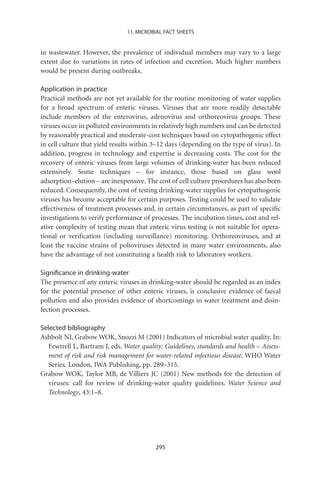 11. MICROBIAL FACT SHEETS


in wastewater. However, the prevalence of individual members may vary to a large
extent due to variations in rates of infection and excretion. Much higher numbers
would be present during outbreaks.

Application in practice
Practical methods are not yet available for the routine monitoring of water supplies
for a broad spectrum of enteric viruses. Viruses that are more readily detectable
include members of the enterovirus, adenovirus and orthoreovirus groups. These
viruses occur in polluted environments in relatively high numbers and can be detected
by reasonably practical and moderate-cost techniques based on cytopathogenic effect
in cell culture that yield results within 3–12 days (depending on the type of virus). In
addition, progress in technology and expertise is decreasing costs. The cost for the
recovery of enteric viruses from large volumes of drinking-water has been reduced
extensively. Some techniques – for instance, those based on glass wool
adsorption–elution – are inexpensive. The cost of cell culture procedures has also been
reduced. Consequently, the cost of testing drinking-water supplies for cytopathogenic
viruses has become acceptable for certain purposes. Testing could be used to validate
effectiveness of treatment processes and, in certain circumstances, as part of speciﬁc
investigations to verify performance of processes. The incubation times, cost and rel-
ative complexity of testing mean that enteric virus testing is not suitable for opera-
tional or veriﬁcation (including surveillance) monitoring. Orthoreoviruses, and at
least the vaccine strains of polioviruses detected in many water environments, also
have the advantage of not constituting a health risk to laboratory workers.

Signiﬁcance in drinking-water
The presence of any enteric viruses in drinking-water should be regarded as an index
for the potential presence of other enteric viruses, is conclusive evidence of faecal
pollution and also provides evidence of shortcomings in water treatment and disin-
fection processes.

Selected bibliography
Ashbolt NJ, Grabow WOK, Snozzi M (2001) Indicators of microbial water quality. In:
   Fewtrell L, Bartram J, eds. Water quality: Guidelines, standards and health – Assess-
   ment of risk and risk management for water-related infectious disease. WHO Water
   Series. London, IWA Publishing, pp. 289–315.
Grabow WOK, Taylor MB, de Villiers JC (2001) New methods for the detection of
   viruses: call for review of drinking-water quality guidelines. Water Science and
   Technology, 43:1–8.




                                          295
 
