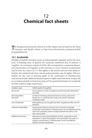 12
                     Chemical fact sheets




T  he background documents referred to in this chapter may be found on the Water
   Sanitation and Health website at http://www.who.int/water_sanitation_health/
dwq/guidelines/en/.

12.1 Acrylamide
Residual acrylamide monomer occurs in polyacrylamide coagulants used in the treat-
ment of drinking-water. In general, the maximum authorized dose of polymer is
1 mg/litre. At a monomer content of 0.05%, this corresponds to a maximum theoret-
ical concentration of 0.5 mg/litre of the monomer in water. Practical concentrations
may be lower by a factor of 2–3. This applies to the anionic and non-ionic polyacry-
lamides, but residual levels from cationic polyacrylamides may be higher. Polyacry-
lamides are also used as grouting agents in the construction of drinking-water
reservoirs and wells. Additional human exposure might result from food, owing to the
use of polyacrylamide in food processing and the potential formation of acrylamide
in foods cooked at high temperatures.

Guideline value           0.0005 mg/litre (0.5 mg/litre)
Occurrence                Concentrations of a few micrograms per litre have been detected in
                          tap water.
Basis of guideline        Combined mammary, thyroid and uterine tumours observed in
derivation                female rats in a drinking-water study, and using the linearized
                          multistage model
Limit of detection        0.032 mg/litre by GC; 0.2 mg/litre by HPLC; 10 mg/litre by HPLC with UV
                          detection
Treatment achievability   Conventional treatment processes do not remove acrylamide.
                          Acrylamide concentrations in drinking-water are controlled by limiting
                          either the acrylamide content of polyacrylamide ﬂocculants or the
                          dose used, or both.
Additional comments       Although the practical quantiﬁcation level for acrylamide in most
                          laboratories is above the guideline value (generally in the order of 1
                          mg/litre), concentrations in drinking-water can be controlled by
                          product and dose speciﬁcation.


                                             296
 