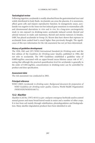 12. CHEMICAL FACT SHEETS


Toxicological review
Following ingestion, acrylamide is readily absorbed from the gastrointestinal tract and
widely distributed in body ﬂuids. Acrylamide can cross the placenta. It is neurotoxic,
affects germ cells and impairs reproductive function. In mutagenicity assays, acry-
lamide was negative in the Ames test but induced gene mutations in mammalian cells
and chromosomal aberrations in vitro and in vivo. In a long-term carcinogenicity
study in rats exposed via drinking-water, acrylamide induced scrotal, thyroid and
adrenal tumours in males and mammary, thyroid and uterine tumours in females.
IARC has placed acrylamide in Group 2A. Recent data have shown that exposure to
acrylamide from cooked food is much higher than previously thought. The signiﬁ-
cance of this new information for the risk assessment has not yet been determined.

History of guideline development
The 1958, 1963 and 1971 WHO International Standards for Drinking-water and the
ﬁrst edition of the Guidelines for Drinking-water Quality, published in 1984, did
not refer to acrylamide. The 1993 Guidelines established a guideline value of
0.0005 mg/litre associated with an upper-bound excess lifetime cancer risk of 10-5,
noting that although the practical quantiﬁcation level for acrylamide is generally in
the order of 0.001 mg/litre, concentrations in drinking-water can be controlled by
product and dose speciﬁcation.

Assessment date
The risk assessment was conducted in 2003.

Principal reference
WHO (2003) Acrylamide in drinking-water. Background document for preparation of
   WHO Guidelines for drinking-water quality. Geneva, World Health Organization
   (WHO/SDE/WSH/03.04/71).

12.2 Alachlor
Alachlor (CAS No. 15972-60-8) is a pre- and post-emergence herbicide used to control
annual grasses and many broad-leaved weeds in maize and a number of other crops.
It is lost from soil mainly through volatilization, photodegradation and biodegrada-
tion. Many alachlor degradation products have been identiﬁed in soil.




                                         297
 
