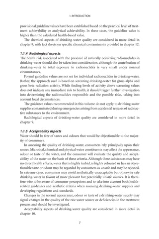 1. INTRODUCTION


provisional guideline values have been established based on the practical level of treat-
ment achievability or analytical achievability. In these cases, the guideline value is
higher than the calculated health-based value.
   The chemical aspects of drinking-water quality are considered in more detail in
chapter 8, with fact sheets on speciﬁc chemical contaminants provided in chapter 12.

1.1.4 Radiological aspects
The health risk associated with the presence of naturally occurring radionuclides in
drinking-water should also be taken into consideration, although the contribution of
drinking-water to total exposure to radionuclides is very small under normal
circumstances.
   Formal guideline values are not set for individual radionuclides in drinking-water.
Rather, the approach used is based on screening drinking-water for gross alpha and
gross beta radiation activity. While ﬁnding levels of activity above screening values
does not indicate any immediate risk to health, it should trigger further investigation
into determining the radionuclides responsible and the possible risks, taking into
account local circumstances.
   The guidance values recommended in this volume do not apply to drinking-water
supplies contaminated during emergencies arising from accidental releases of radioac-
tive substances to the environment.
   Radiological aspects of drinking-water quality are considered in more detail in
chapter 9.

1.1.5 Acceptability aspects
Water should be free of tastes and odours that would be objectionable to the major-
ity of consumers.
   In assessing the quality of drinking-water, consumers rely principally upon their
senses. Microbial, chemical and physical water constituents may affect the appearance,
odour or taste of the water, and the consumer will evaluate the quality and accept-
ability of the water on the basis of these criteria. Although these substances may have
no direct health effects, water that is highly turbid, is highly coloured or has an objec-
tionable taste or odour may be regarded by consumers as unsafe and may be rejected.
In extreme cases, consumers may avoid aesthetically unacceptable but otherwise safe
drinking-water in favour of more pleasant but potentially unsafe sources. It is there-
fore wise to be aware of consumer perceptions and to take into account both health-
related guidelines and aesthetic criteria when assessing drinking-water supplies and
developing regulations and standards.
   Changes in the normal appearance, odour or taste of a drinking-water supply may
signal changes in the quality of the raw water source or deﬁciencies in the treatment
process and should be investigated.
   Acceptability aspects of drinking-water quality are considered in more detail in
chapter 10.

                                            7
 