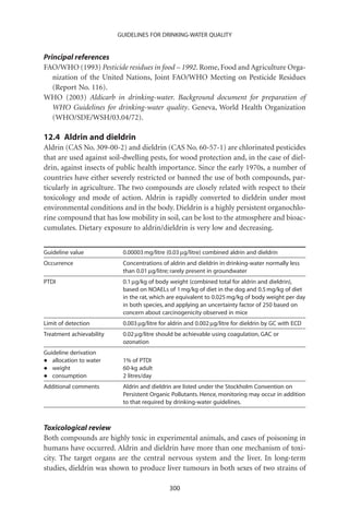 GUIDELINES FOR DRINKING-WATER QUALITY


Principal references
FAO/WHO (1993) Pesticide residues in food – 1992. Rome, Food and Agriculture Orga-
   nization of the United Nations, Joint FAO/WHO Meeting on Pesticide Residues
   (Report No. 116).
WHO (2003) Aldicarb in drinking-water. Background document for preparation of
   WHO Guidelines for drinking-water quality. Geneva, World Health Organization
   (WHO/SDE/WSH/03.04/72).

12.4 Aldrin and dieldrin
Aldrin (CAS No. 309-00-2) and dieldrin (CAS No. 60-57-1) are chlorinated pesticides
that are used against soil-dwelling pests, for wood protection and, in the case of diel-
drin, against insects of public health importance. Since the early 1970s, a number of
countries have either severely restricted or banned the use of both compounds, par-
ticularly in agriculture. The two compounds are closely related with respect to their
toxicology and mode of action. Aldrin is rapidly converted to dieldrin under most
environmental conditions and in the body. Dieldrin is a highly persistent organochlo-
rine compound that has low mobility in soil, can be lost to the atmosphere and bioac-
cumulates. Dietary exposure to aldrin/dieldrin is very low and decreasing.


Guideline value            0.00003 mg/litre (0.03 mg/litre) combined aldrin and dieldrin
Occurrence                 Concentrations of aldrin and dieldrin in drinking-water normally less
                           than 0.01 mg/litre; rarely present in groundwater
PTDI                       0.1 mg/kg of body weight (combined total for aldrin and dieldrin),
                           based on NOAELs of 1 mg/kg of diet in the dog and 0.5 mg/kg of diet
                           in the rat, which are equivalent to 0.025 mg/kg of body weight per day
                           in both species, and applying an uncertainty factor of 250 based on
                           concern about carcinogenicity observed in mice
Limit of detection         0.003 mg/litre for aldrin and 0.002 mg/litre for dieldrin by GC with ECD
Treatment achievability    0.02 mg/litre should be achievable using coagulation, GAC or
                           ozonation
Guideline derivation
•  allocation to water     1% of PTDI
•  weight                  60-kg adult
•  consumption             2 litres/day
Additional comments        Aldrin and dieldrin are listed under the Stockholm Convention on
                           Persistent Organic Pollutants. Hence, monitoring may occur in addition
                           to that required by drinking-water guidelines.



Toxicological review
Both compounds are highly toxic in experimental animals, and cases of poisoning in
humans have occurred. Aldrin and dieldrin have more than one mechanism of toxi-
city. The target organs are the central nervous system and the liver. In long-term
studies, dieldrin was shown to produce liver tumours in both sexes of two strains of

                                             300
 