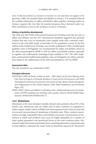 12. CHEMICAL FACT SHEETS


mice. It did not produce an increase in tumours in rats and does not appear to be
genotoxic. IARC has classiﬁed aldrin and dieldrin in Group 3. It is considered that all
the available information on aldrin and dieldrin taken together, including studies on
humans, supports the view that, for practical purposes, these chemicals make very
little contribution, if any, to the incidence of cancer in humans.

History of guideline development
The 1958 and 1963 WHO International Standards for Drinking-water did not refer to
aldrin and dieldrin, but the 1971 International Standards suggested that pesticide
residues that may occur in community water supplies make only a minimal contri-
bution to the total daily intake of pesticides for the population served. In the ﬁrst
edition of the Guidelines for Drinking-water Quality, published in 1984, a health-based
guideline value of 0.03 mg/litre was recommended for aldrin and dieldrin, based on
the ADI recommended by JMPR in 1970 for aldrin and dieldrin residues separately
or together and reafﬁrmed by toxicological data available in 1977. The 1993 Guide-
lines conﬁrmed the health-based guideline value of 0.03 mg/litre for aldrin and diel-
drin, based on the reafﬁrmation of the ADI recommended in 1977 by JMPR.

Assessment date
The risk assessment was conducted in 2003.

Principal references
FAO/WHO (1995) Pesticide residues in food – 1994. Report of the Joint Meeting of the
   FAO Panel of Experts on Pesticide Residues in Food and the Environment and WHO
   Toxicological and Environmental Core Assessment Groups. Rome, Food and Agricul-
   ture Organization of the United Nations (FAO Plant Production and Protection
   Paper 127).
WHO (2003) Aldrin and dieldrin in drinking-water. Background document for prepa-
   ration of WHO Guidelines for drinking-water quality. Geneva, World Health Orga-
   nization (WHO/SDE/WSH/03.04/73).

12.5 Aluminium
Aluminium is the most abundant metallic element and constitutes about 8% of the
Earth’s crust. Aluminium salts are widely used in water treatment as coagulants to
reduce organic matter, colour, turbidity and microorganism levels. Such use may lead
to increased concentrations of aluminium in ﬁnished water. Where residual concen-
trations are high, undesirable colour and turbidity may ensue. Concentrations of alu-
minium at which such problems may occur are highly dependent on a number of
water quality parameters and operational factors at the water treatment plant. Alu-
minium intake from foods, particularly those containing aluminium compounds used
as food additives, represents the major route of aluminium exposure for the general


                                         301
 