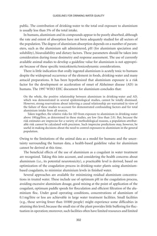 GUIDELINES FOR DRINKING-WATER QUALITY


public. The contribution of drinking-water to the total oral exposure to aluminium
is usually less than 5% of the total intake.
   In humans, aluminium and its compounds appear to be poorly absorbed, although
the rate and extent of absorption have not been adequately studied for all sectors of
the population. The degree of aluminium absorption depends on a number of param-
eters, such as the aluminium salt administered, pH (for aluminium speciation and
solubility), bioavailability and dietary factors. These parameters should be taken into
consideration during tissue dosimetry and response assessment. The use of currently
available animal studies to develop a guideline value for aluminium is not appropri-
ate because of these speciﬁc toxicokinetic/toxicodynamic considerations.
   There is little indication that orally ingested aluminium is acutely toxic to humans
despite the widespread occurrence of the element in foods, drinking-water and many
antacid preparations. It has been hypothesized that aluminium exposure is a risk
factor for the development or acceleration of onset of Alzheimer disease (AD) in
humans. The 1997 WHO EHC document for aluminium concludes that:

   On the whole, the positive relationship between aluminium in drinking-water and AD,
   which was demonstrated in several epidemiological studies, cannot be totally dismissed.
   However, strong reservations about inferring a causal relationship are warranted in view of
   the failure of these studies to account for demonstrated confounding factors and for total
   aluminium intake from all sources.
       Taken together, the relative risks for AD from exposure to aluminium in drinking-water
   above 100 mg/litre, as determined in these studies, are low (less than 2.0). But, because the
   risk estimates are imprecise for a variety of methodological reasons, a population-attribut-
   able risk cannot be calculated with precision. Such imprecise predictions may, however, be
   useful in making decisions about the need to control exposures to aluminium in the general
   population.

Owing to the limitations of the animal data as a model for humans and the uncer-
tainty surrounding the human data, a health-based guideline value for aluminium
cannot be derived at this time.
   The beneﬁcial effects of the use of aluminium as a coagulant in water treatment
are recognized. Taking this into account, and considering the health concerns about
aluminium (i.e., its potential neurotoxicity), a practicable level is derived, based on
optimization of the coagulation process in drinking-water plants using aluminium-
based coagulants, to minimize aluminium levels in ﬁnished water.
   Several approaches are available for minimizing residual aluminium concentra-
tions in treated water. These include use of optimum pH in the coagulation process,
avoiding excessive aluminium dosage, good mixing at the point of application of the
coagulant, optimum paddle speeds for ﬂocculation and efﬁcient ﬁltration of the alu-
minium ﬂoc. Under good operating conditions, concentrations of aluminium of
0.1 mg/litre or less are achievable in large water treatment facilities. Small facilities
(e.g., those serving fewer than 10 000 people) might experience some difﬁculties in
attaining this level, because the small size of the plant provides little buffering for ﬂuc-
tuation in operation; moreover, such facilities often have limited resources and limited

                                             302
 