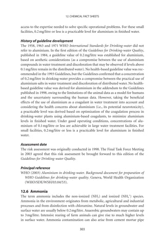12. CHEMICAL FACT SHEETS


access to the expertise needed to solve speciﬁc operational problems. For these small
facilities, 0.2 mg/litre or less is a practicable level for aluminium in ﬁnished water.

History of guideline development
The 1958, 1963 and 1971 WHO International Standards for Drinking-water did not
refer to aluminium. In the ﬁrst edition of the Guidelines for Drinking-water Quality,
published in 1984, a guideline value of 0.2 mg/litre was established for aluminium,
based on aesthetic considerations (as a compromise between the use of aluminium
compounds in water treatment and discoloration that may be observed if levels above
0.1 mg/litre remain in the distributed water). No health-based guideline value was rec-
ommended in the 1993 Guidelines, but the Guidelines conﬁrmed that a concentration
of 0.2 mg/litre in drinking-water provides a compromise between the practical use of
aluminium salts in water treatment and discoloration of distributed water. No health-
based guideline value was derived for aluminium in the addendum to the Guidelines
published in 1998, owing to the limitations of the animal data as a model for humans
and the uncertainty surrounding the human data. However, taking the beneﬁcial
effects of the use of aluminium as a coagulant in water treatment into account and
considering the health concerns about aluminium (i.e., its potential neurotoxicity),
a practicable level was derived based on optimization of the coagulation process in
drinking-water plants using aluminium-based coagulants, to minimize aluminium
levels in ﬁnished water. Under good operating conditions, concentrations of alu-
minium of 0.1 mg/litre or less are achievable in large water treatment facilities. For
small facilities, 0.2 mg/litre or less is a practicable level for aluminium in ﬁnished
water.

Assessment date
The risk assessment was originally conducted in 1998. The Final Task Force Meeting
in 2003 agreed that this risk assessment be brought forward to this edition of the
Guidelines for Drinking-water Quality.

Principal reference
WHO (2003) Aluminium in drinking-water. Background document for preparation of
   WHO Guidelines for drinking-water quality. Geneva, World Health Organization
   (WHO/SDE/WSH/03.04/53).

12.6 Ammonia
The term ammonia includes the non-ionized (NH3) and ionized (NH4+) species.
Ammonia in the environment originates from metabolic, agricultural and industrial
processes and from disinfection with chloramine. Natural levels in groundwater and
surface water are usually below 0.2 mg/litre. Anaerobic groundwaters may contain up
to 3 mg/litre. Intensive rearing of farm animals can give rise to much higher levels
in surface water. Ammonia contamination can also arise from cement mortar pipe

                                         303
 