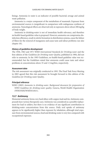 GUIDELINES FOR DRINKING-WATER QUALITY


linings. Ammonia in water is an indicator of possible bacterial, sewage and animal
waste pollution.
   Ammonia is a major component of the metabolism of mammals. Exposure from
environmental sources is insigniﬁcant in comparison with endogenous synthesis of
ammonia. Toxicological effects are observed only at exposures above about 200 mg/kg
of body weight.
   Ammonia in drinking-water is not of immediate health relevance, and therefore
no health-based guideline value is proposed. However, ammonia can compromise dis-
infection efﬁciency, result in nitrite formation in distribution systems, cause the failure
of ﬁlters for the removal of manganese and cause taste and odour problems (see also
chapter 10).

History of guideline development
The 1958, 1963 and 1971 WHO International Standards for Drinking-water and the
ﬁrst edition of the Guidelines for Drinking-water Quality, published in 1984, did not
refer to ammonia. In the 1993 Guidelines, no health-based guideline value was rec-
ommended, but the Guidelines stated that ammonia could cause taste and odour
problems at concentrations above 35 and 1.5 mg/litre, respectively.

Assessment date
The risk assessment was originally conducted in 1993. The Final Task Force Meeting
in 2003 agreed that this risk assessment be brought forward to this edition of the
Guidelines for Drinking-water Quality.

Principal reference
WHO (2003) Ammonia in drinking-water. Background document for preparation of
   WHO Guidelines for drinking-water quality. Geneva, World Health Organization
   (WHO/SDE/WSH/03.04/1).

12.7 Antimony
Elemental antimony forms very hard alloys with copper, lead and tin. Antimony com-
pounds have various therapeutic uses. Antimony was considered as a possible replace-
ment for lead in solders, but there is no evidence of any signiﬁcant contribution to
drinking-water concentrations from this source. Daily oral uptake of antimony
appears to be signiﬁcantly higher than exposure by inhalation, although total expo-
sure from environmental sources, food and drinking-water is very low compared with
occupational exposure.




                                           304
 