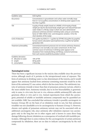 12. CHEMICAL FACT SHEETS



Guideline value           0.02 mg/litre
Occurrence                Concentrations in groundwater and surface water normally range
                          from 0.1 to 0.2 mg/litre; concentrations in drinking-water appear to be
                          less than 5 mg/litre.
TDI                       6 mg/kg of body weight, based on a NOAEL of 6.0 mg/kg of body
                          weight per day for decreased body weight gain and reduced food and
                          water intake in a 90-day study in which rats were administered
                          potassium antimony tartrate in drinking-water, using an uncertainty
                          factor of 1000 (100 for inter- and intraspecies variation, 10 for the
                          short duration of the study)
Limit of detection        0.01 mg/litre by EAAS; 0.1–1 mg/litre by ICP/MS; 0.8 mg/litre by graphite
                          furnace atomic absorption spectrophotometry; 5 mg/litre by hydride
                          generation AAS
Treatment achievability   Conventional treatment processes do not remove antimony. However,
                          antimony is not normally a raw water contaminant. As the most
                          common source of antimony in drinking-water appears to be
                          dissolution from metal plumbing and ﬁttings, control of antimony
                          from such sources would be by product control.
Guideline derivation
•  allocation to water    10% of TDI
•  weight                 60-kg adult
•  consumption            2 litres/day



Toxicological review
There has been a signiﬁcant increase in the toxicity data available since the previous
review, although much of it pertains to the intraperitoneal route of exposure. The
form of antimony in drinking-water is a key determinant of the toxicity, and it would
appear that antimony leached from antimony-containing materials would be in the
form of the antimony(V) oxo-anion, which is the less toxic form. The subchronic tox-
icity of antimony trioxide is lower than that of potassium antimony tartrate, which is
the most soluble form. Antimony trioxide, due to its low bioavailability, is genotoxic
only in some in vitro tests, but not in vivo, whereas soluble antimony(III) salts exert
genotoxic effects in vitro and in vivo. Animal experiments from which the carcino-
genic potential of soluble or insoluble antimony compounds may be quantiﬁed are
not available. IARC has concluded that antimony trioxide is possibly carcinogenic to
humans (Group 2B) on the basis of an inhalation study in rats, but that antimony
trisulﬁde was not classiﬁable as to its carcinogenicity to humans (Group 3). However,
chronic oral uptake of potassium antimony tartrate may not be associated with an
additional carcinogenic risk, since antimony after inhalation exposure was carcino-
genic only in the lung but not in other organs and is known to cause direct lung
damage following chronic inhalation as a consequence of overload with insoluble par-
ticulates. Although there is some evidence for the carcinogenicity of certain antimony
compounds by inhalation, there are no data to indicate carcinogenicity by the oral
route.

                                            305
 