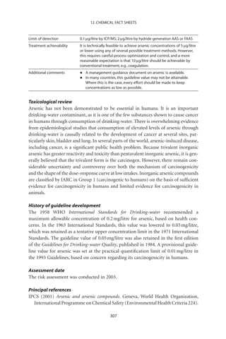 12. CHEMICAL FACT SHEETS



Limit of detection         0.1 mg/litre by ICP/MS; 2 mg/litre by hydride generation AAS or FAAS
Treatment achievability    It is technically feasible to achieve arsenic concentrations of 5 mg/litre
                           or lower using any of several possible treatment methods. However,
                           this requires careful process optimization and control, and a more
                           reasonable expectation is that 10 mg/litre should be achievable by
                           conventional treatment, e.g., coagulation.
Additional comments        •   A management guidance document on arsenic is available.
                           •   In many countries, this guideline value may not be attainable.
                               Where this is the case, every effort should be made to keep
                               concentrations as low as possible.


Toxicological review
Arsenic has not been demonstrated to be essential in humans. It is an important
drinking-water contaminant, as it is one of the few substances shown to cause cancer
in humans through consumption of drinking-water. There is overwhelming evidence
from epidemiological studies that consumption of elevated levels of arsenic through
drinking-water is causally related to the development of cancer at several sites, par-
ticularly skin, bladder and lung. In several parts of the world, arsenic-induced disease,
including cancer, is a signiﬁcant public health problem. Because trivalent inorganic
arsenic has greater reactivity and toxicity than pentavalent inorganic arsenic, it is gen-
erally believed that the trivalent form is the carcinogen. However, there remain con-
siderable uncertainty and controversy over both the mechanism of carcinogenicity
and the shape of the dose–response curve at low intakes. Inorganic arsenic compounds
are classiﬁed by IARC in Group 1 (carcinogenic to humans) on the basis of sufﬁcient
evidence for carcinogenicity in humans and limited evidence for carcinogenicity in
animals.

History of guideline development
The 1958 WHO International Standards for Drinking-water recommended a
maximum allowable concentration of 0.2 mg/litre for arsenic, based on health con-
cerns. In the 1963 International Standards, this value was lowered to 0.05 mg/litre,
which was retained as a tentative upper concentration limit in the 1971 International
Standards. The guideline value of 0.05 mg/litre was also retained in the ﬁrst edition
of the Guidelines for Drinking-water Quality, published in 1984. A provisional guide-
line value for arsenic was set at the practical quantiﬁcation limit of 0.01 mg/litre in
the 1993 Guidelines, based on concern regarding its carcinogenicity in humans.

Assessment date
The risk assessment was conducted in 2003.

Principal references
IPCS (2001) Arsenic and arsenic compounds. Geneva, World Health Organization,
   International Programme on Chemical Safety (Environmental Health Criteria 224).

                                              307
 
