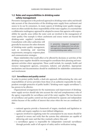 GUIDELINES FOR DRINKING-WATER QUALITY


1.2 Roles and responsibilities in drinking-water
    safety management
Preventive management is the preferred approach to drinking-water safety and should
take account of the characteristics of the drinking-water supply from catchment and
source to its use by consumers. As many aspects of drinking-water quality manage-
ment are often outside the direct responsibility of the water supplier, it is essential that
a collaborative multiagency approach be adopted to ensure that agencies with respon-
sibility for speciﬁc areas within the water cycle are involved in the management of
water quality. One example is where catchments and source waters are beyond the
drinking-water supplier’s jurisdiction.
Consultation with other authorities will
generally be necessary for other elements         A preventive integrated management
                                                  approach with collaboration from all rele-
of drinking-water quality management,             vant agencies is the preferred approach to
such as monitoring and reporting                  ensuring drinking-water safety.
requirements, emergency response plans
and communication strategies.
   Major stakeholders that could affect or be affected by decisions or activities of the
drinking-water supplier should be encouraged to coordinate their planning and man-
agement activities where appropriate. These could include, for example, health and
resource management agencies, consumers, industry and plumbers. Appropriate
mechanisms and documentation should be established for stakeholder commitment
and involvement.

1.2.1 Surveillance and quality control
In order to protect public health, a dual-role approach, differentiating the roles and
responsibilities of service providers from those of an authority responsible for inde-
pendent oversight protective of public health (“drinking-water supply surveillance”),
has proven to be effective.
   Organizational arrangements for the maintenance and improvement of drinking-
water supply services should take into account the vital and complementary roles of
the agency responsible for surveillance and of the water supplier. The two functions
of surveillance and quality control are best performed by separate and independent
entities because of the conﬂict of interest that arises when the two are combined. In
this:

   — national agencies provide a framework of targets, standards and legislation to
     enable and require suppliers to meet deﬁned obligations;
   — agencies involved in supplying water for consumption by any means should be
     required to ensure and verify that the systems they administer are capable of
     delivering safe water and that they routinely achieve this; and
   — a surveillance agency is responsible for independent (external) surveillance
     through periodic audit of all aspects of safety and/or veriﬁcation testing.

                                             8
 