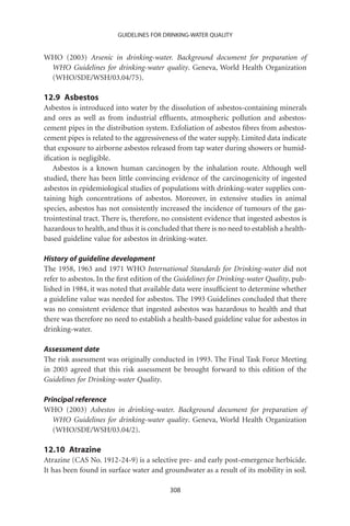 GUIDELINES FOR DRINKING-WATER QUALITY


WHO (2003) Arsenic in drinking-water. Background document for preparation of
 WHO Guidelines for drinking-water quality. Geneva, World Health Organization
 (WHO/SDE/WSH/03.04/75).

12.9 Asbestos
Asbestos is introduced into water by the dissolution of asbestos-containing minerals
and ores as well as from industrial efﬂuents, atmospheric pollution and asbestos-
cement pipes in the distribution system. Exfoliation of asbestos ﬁbres from asbestos-
cement pipes is related to the aggressiveness of the water supply. Limited data indicate
that exposure to airborne asbestos released from tap water during showers or humid-
iﬁcation is negligible.
   Asbestos is a known human carcinogen by the inhalation route. Although well
studied, there has been little convincing evidence of the carcinogenicity of ingested
asbestos in epidemiological studies of populations with drinking-water supplies con-
taining high concentrations of asbestos. Moreover, in extensive studies in animal
species, asbestos has not consistently increased the incidence of tumours of the gas-
trointestinal tract. There is, therefore, no consistent evidence that ingested asbestos is
hazardous to health, and thus it is concluded that there is no need to establish a health-
based guideline value for asbestos in drinking-water.

History of guideline development
The 1958, 1963 and 1971 WHO International Standards for Drinking-water did not
refer to asbestos. In the ﬁrst edition of the Guidelines for Drinking-water Quality, pub-
lished in 1984, it was noted that available data were insufﬁcient to determine whether
a guideline value was needed for asbestos. The 1993 Guidelines concluded that there
was no consistent evidence that ingested asbestos was hazardous to health and that
there was therefore no need to establish a health-based guideline value for asbestos in
drinking-water.

Assessment date
The risk assessment was originally conducted in 1993. The Final Task Force Meeting
in 2003 agreed that this risk assessment be brought forward to this edition of the
Guidelines for Drinking-water Quality.

Principal reference
WHO (2003) Asbestos in drinking-water. Background document for preparation of
   WHO Guidelines for drinking-water quality. Geneva, World Health Organization
   (WHO/SDE/WSH/03.04/2).

12.10 Atrazine
Atrazine (CAS No. 1912-24-9) is a selective pre- and early post-emergence herbicide.
It has been found in surface water and groundwater as a result of its mobility in soil.

                                           308
 