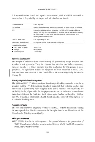 12. CHEMICAL FACT SHEETS


It is relatively stable in soil and aquatic environments, with a half-life measured in
months, but is degraded by photolysis and microbial action in soil.

Guideline value           0.002 mg/litre
Occurrence                Found in groundwater and drinking-water at levels below 10 mg/litre
TDI                       0.5 mg/kg of body weight based on a NOAEL of 0.5 mg/kg of body
                          weight per day in a carcinogenicity study in the rat and an uncertainty
                          factor of 1000 (100 for inter- and intraspecies variation and 10 to
                          reﬂect potential neoplasia)
Limit of detection        0.01 mg/litre by GC/MS
Treatment achievability   0.1 mg/litre should be achievable using GAC
Guideline derivation
•  allocation to water    10% of TDI
•  weight                 60-kg adult
•  consumption            2 litres/day



Toxicological review
The weight of evidence from a wide variety of genotoxicity assays indicates that
atrazine is not genotoxic. There is evidence that atrazine can induce mammary
tumours in rats. It is highly probable that the mechanism for this process is non-
genotoxic. No signiﬁcant increase in neoplasia has been observed in mice. IARC
has concluded that atrazine is not classiﬁable as to its carcinogenicity in humans
(Group 3).

History of guideline development
The 1958 and 1963 WHO International Standards for Drinking-water did not refer to
atrazine, but the 1971 International Standards suggested that pesticide residues that
may occur in community water supplies make only a minimal contribution to the
total daily intake of pesticides for the population served. Atrazine was not evaluated
in the ﬁrst edition of the Guidelines for Drinking-water Quality, published in 1984, but
the 1993 Guidelines established a health-based guideline value of 0.002 mg/litre for
atrazine in drinking-water.

Assessment date
The risk assessment was originally conducted in 1993. The Final Task Force Meeting
in 2003 agreed that this risk assessment be brought forward to this edition of the
Guidelines for Drinking-water Quality.

Principal reference
WHO (2003) Atrazine in drinking-water. Background document for preparation of
   WHO Guidelines for drinking-water quality. Geneva, World Health Organization
   (WHO/SDE/WSH/03.04/32).

                                            309
 