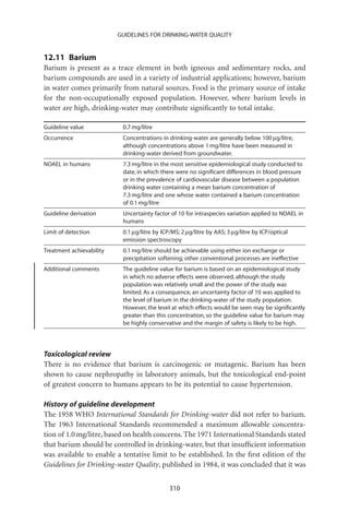 GUIDELINES FOR DRINKING-WATER QUALITY


12.11 Barium
Barium is present as a trace element in both igneous and sedimentary rocks, and
barium compounds are used in a variety of industrial applications; however, barium
in water comes primarily from natural sources. Food is the primary source of intake
for the non-occupationally exposed population. However, where barium levels in
water are high, drinking-water may contribute signiﬁcantly to total intake.

Guideline value            0.7 mg/litre
Occurrence                 Concentrations in drinking-water are generally below 100 mg/litre,
                           although concentrations above 1 mg/litre have been measured in
                           drinking-water derived from groundwater.
NOAEL in humans            7.3 mg/litre in the most sensitive epidemiological study conducted to
                           date, in which there were no signiﬁcant differences in blood pressure
                           or in the prevalence of cardiovascular disease between a population
                           drinking water containing a mean barium concentration of
                           7.3 mg/litre and one whose water contained a barium concentration
                           of 0.1 mg/litre
Guideline derivation       Uncertainty factor of 10 for intraspecies variation applied to NOAEL in
                           humans
Limit of detection         0.1 mg/litre by ICP/MS; 2 mg/litre by AAS; 3 mg/litre by ICP/optical
                           emission spectroscopy
Treatment achievability    0.1 mg/litre should be achievable using either ion exchange or
                           precipitation softening; other conventional processes are ineffective
Additional comments        The guideline value for barium is based on an epidemiological study
                           in which no adverse effects were observed, although the study
                           population was relatively small and the power of the study was
                           limited. As a consequence, an uncertainty factor of 10 was applied to
                           the level of barium in the drinking-water of the study population.
                           However, the level at which effects would be seen may be signiﬁcantly
                           greater than this concentration, so the guideline value for barium may
                           be highly conservative and the margin of safety is likely to be high.




Toxicological review
There is no evidence that barium is carcinogenic or mutagenic. Barium has been
shown to cause nephropathy in laboratory animals, but the toxicological end-point
of greatest concern to humans appears to be its potential to cause hypertension.

History of guideline development
The 1958 WHO International Standards for Drinking-water did not refer to barium.
The 1963 International Standards recommended a maximum allowable concentra-
tion of 1.0 mg/litre, based on health concerns. The 1971 International Standards stated
that barium should be controlled in drinking-water, but that insufﬁcient information
was available to enable a tentative limit to be established. In the ﬁrst edition of the
Guidelines for Drinking-water Quality, published in 1984, it was concluded that it was


                                              310
 