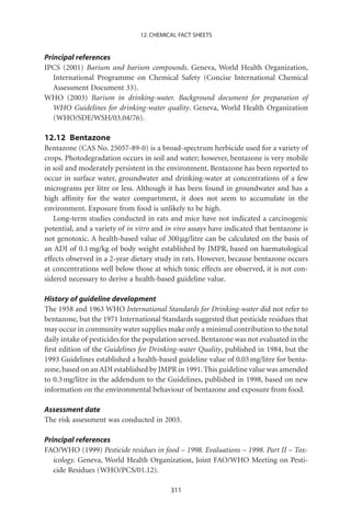 12. CHEMICAL FACT SHEETS


Principal references
IPCS (2001) Barium and barium compounds. Geneva, World Health Organization,
   International Programme on Chemical Safety (Concise International Chemical
   Assessment Document 33).
WHO (2003) Barium in drinking-water. Background document for preparation of
   WHO Guidelines for drinking-water quality. Geneva, World Health Organization
   (WHO/SDE/WSH/03.04/76).

12.12 Bentazone
Bentazone (CAS No. 25057-89-0) is a broad-spectrum herbicide used for a variety of
crops. Photodegradation occurs in soil and water; however, bentazone is very mobile
in soil and moderately persistent in the environment. Bentazone has been reported to
occur in surface water, groundwater and drinking-water at concentrations of a few
micrograms per litre or less. Although it has been found in groundwater and has a
high afﬁnity for the water compartment, it does not seem to accumulate in the
environment. Exposure from food is unlikely to be high.
   Long-term studies conducted in rats and mice have not indicated a carcinogenic
potential, and a variety of in vitro and in vivo assays have indicated that bentazone is
not genotoxic. A health-based value of 300 mg/litre can be calculated on the basis of
an ADI of 0.1 mg/kg of body weight established by JMPR, based on haematological
effects observed in a 2-year dietary study in rats. However, because bentazone occurs
at concentrations well below those at which toxic effects are observed, it is not con-
sidered necessary to derive a health-based guideline value.

History of guideline development
The 1958 and 1963 WHO International Standards for Drinking-water did not refer to
bentazone, but the 1971 International Standards suggested that pesticide residues that
may occur in community water supplies make only a minimal contribution to the total
daily intake of pesticides for the population served. Bentazone was not evaluated in the
ﬁrst edition of the Guidelines for Drinking-water Quality, published in 1984, but the
1993 Guidelines established a health-based guideline value of 0.03 mg/litre for benta-
zone, based on an ADI established by JMPR in 1991. This guideline value was amended
to 0.3 mg/litre in the addendum to the Guidelines, published in 1998, based on new
information on the environmental behaviour of bentazone and exposure from food.

Assessment date
The risk assessment was conducted in 2003.

Principal references
FAO/WHO (1999) Pesticide residues in food – 1998. Evaluations – 1998. Part II – Tox-
   icology. Geneva, World Health Organization, Joint FAO/WHO Meeting on Pesti-
   cide Residues (WHO/PCS/01.12).

                                          311
 
