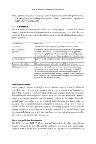 GUIDELINES FOR DRINKING-WATER QUALITY


WHO (2003) Bentazone in drinking-water. Background document for preparation of
 WHO Guidelines for drinking-water quality. Geneva, World Health Organization
 (WHO/SDE/WSH/03.04/77).

12.13 Benzene
Benzene is used principally in the production of other organic chemicals. It is present
in petrol, and vehicular emissions constitute the main source of benzene in the envi-
ronment. Benzene may be introduced into water by industrial efﬂuents and atmos-
pheric pollution.

Guideline value            0.01 mg/litre
Occurrence                 Concentrations in drinking-water generally less than 5 mg/litre
Basis of guideline         Robust linear extrapolation model (because of statistical lack of ﬁt of
derivation                 some of the data with the linearized multistage model) applied to
                           leukaemia and lymphomas in female mice and oral cavity squamous
                           cell carcinomas in male rats in a 2-year gavage study in rats and mice
Limit of detection         0.2 mg/litre by GC with photoionization detection and conﬁrmation by
                           MS
Treatment achievability    0.01 mg/litre should be achievable using GAC or air stripping
Additional comments        Lower end of estimated range of concentrations in drinking-water
                           corresponding to an upper-bound excess lifetime cancer risk of 10-5
                           (10–80 mg/litre) corresponds to the estimate derived from data on
                           leukaemia from epidemiological studies involving inhalation exposure,
                           which formed the basis for the previous guideline value. The previous
                           guideline value is therefore retained.



Toxicological review
Acute exposure of humans to high concentrations of benzene primarily affects the
central nervous system. At lower concentrations, benzene is toxic to the haematopoi-
etic system, causing a continuum of haematological changes, including leukaemia.
Because benzene is carcinogenic to humans, IARC has classiﬁed it in Group 1. Haema-
tological abnormalities similar to those observed in humans have been observed in
animal species exposed to benzene. In animal studies, benzene was shown to be car-
cinogenic following both inhalation and ingestion. It induced several types of tumours
in both rats and mice in a 2-year carcinogenesis bioassay by gavage in corn oil. Benzene
has not been found to be mutagenic in bacterial assays, but it has been shown to cause
chromosomal aberrations in vivo in a number of species, including humans, and to
be positive in the mouse micronucleus test.

History of guideline development
The 1958, 1963 and 1971 WHO International Standards for Drinking-water did not
refer to benzene. In the ﬁrst edition of the Guidelines for Drinking-water Quality, pub-
lished in 1984, a health-based guideline value of 0.01 mg/litre was recommended for

                                             312
 