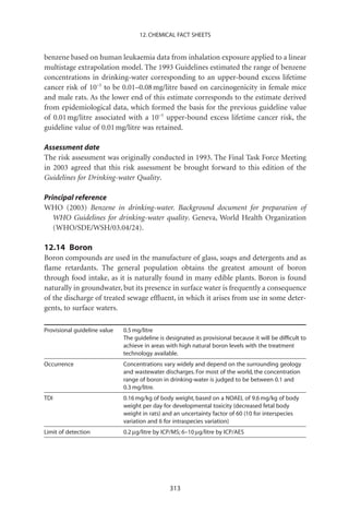 12. CHEMICAL FACT SHEETS


benzene based on human leukaemia data from inhalation exposure applied to a linear
multistage extrapolation model. The 1993 Guidelines estimated the range of benzene
concentrations in drinking-water corresponding to an upper-bound excess lifetime
cancer risk of 10-5 to be 0.01–0.08 mg/litre based on carcinogenicity in female mice
and male rats. As the lower end of this estimate corresponds to the estimate derived
from epidemiological data, which formed the basis for the previous guideline value
of 0.01 mg/litre associated with a 10-5 upper-bound excess lifetime cancer risk, the
guideline value of 0.01 mg/litre was retained.

Assessment date
The risk assessment was originally conducted in 1993. The Final Task Force Meeting
in 2003 agreed that this risk assessment be brought forward to this edition of the
Guidelines for Drinking-water Quality.

Principal reference
WHO (2003) Benzene in drinking-water. Background document for preparation of
   WHO Guidelines for drinking-water quality. Geneva, World Health Organization
   (WHO/SDE/WSH/03.04/24).

12.14 Boron
Boron compounds are used in the manufacture of glass, soaps and detergents and as
ﬂame retardants. The general population obtains the greatest amount of boron
through food intake, as it is naturally found in many edible plants. Boron is found
naturally in groundwater, but its presence in surface water is frequently a consequence
of the discharge of treated sewage efﬂuent, in which it arises from use in some deter-
gents, to surface waters.

Provisional guideline value   0.5 mg/litre
                              The guideline is designated as provisional because it will be difﬁcult to
                              achieve in areas with high natural boron levels with the treatment
                              technology available.
Occurrence                    Concentrations vary widely and depend on the surrounding geology
                              and wastewater discharges. For most of the world, the concentration
                              range of boron in drinking-water is judged to be between 0.1 and
                              0.3 mg/litre.
TDI                           0.16 mg/kg of body weight, based on a NOAEL of 9.6 mg/kg of body
                              weight per day for developmental toxicity (decreased fetal body
                              weight in rats) and an uncertainty factor of 60 (10 for interspecies
                              variation and 6 for intraspecies variation)
Limit of detection            0.2 mg/litre by ICP/MS; 6–10 mg/litre by ICP/AES




                                                313
 