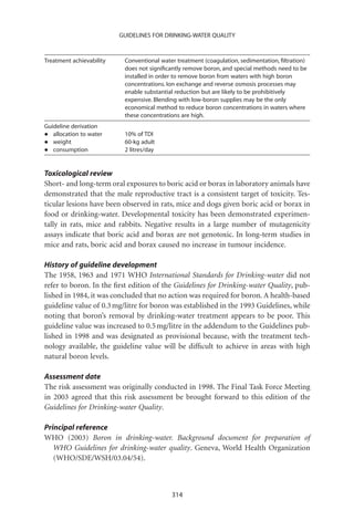 GUIDELINES FOR DRINKING-WATER QUALITY



Treatment achievability    Conventional water treatment (coagulation, sedimentation, ﬁltration)
                           does not signiﬁcantly remove boron, and special methods need to be
                           installed in order to remove boron from waters with high boron
                           concentrations. Ion exchange and reverse osmosis processes may
                           enable substantial reduction but are likely to be prohibitively
                           expensive. Blending with low-boron supplies may be the only
                           economical method to reduce boron concentrations in waters where
                           these concentrations are high.
Guideline derivation
•  allocation to water     10% of TDI
•  weight                  60-kg adult
•  consumption             2 litres/day


Toxicological review
Short- and long-term oral exposures to boric acid or borax in laboratory animals have
demonstrated that the male reproductive tract is a consistent target of toxicity. Tes-
ticular lesions have been observed in rats, mice and dogs given boric acid or borax in
food or drinking-water. Developmental toxicity has been demonstrated experimen-
tally in rats, mice and rabbits. Negative results in a large number of mutagenicity
assays indicate that boric acid and borax are not genotoxic. In long-term studies in
mice and rats, boric acid and borax caused no increase in tumour incidence.

History of guideline development
The 1958, 1963 and 1971 WHO International Standards for Drinking-water did not
refer to boron. In the ﬁrst edition of the Guidelines for Drinking-water Quality, pub-
lished in 1984, it was concluded that no action was required for boron. A health-based
guideline value of 0.3 mg/litre for boron was established in the 1993 Guidelines, while
noting that boron’s removal by drinking-water treatment appears to be poor. This
guideline value was increased to 0.5 mg/litre in the addendum to the Guidelines pub-
lished in 1998 and was designated as provisional because, with the treatment tech-
nology available, the guideline value will be difﬁcult to achieve in areas with high
natural boron levels.

Assessment date
The risk assessment was originally conducted in 1998. The Final Task Force Meeting
in 2003 agreed that this risk assessment be brought forward to this edition of the
Guidelines for Drinking-water Quality.

Principal reference
WHO (2003) Boron in drinking-water. Background document for preparation of
   WHO Guidelines for drinking-water quality. Geneva, World Health Organization
   (WHO/SDE/WSH/03.04/54).



                                            314
 
