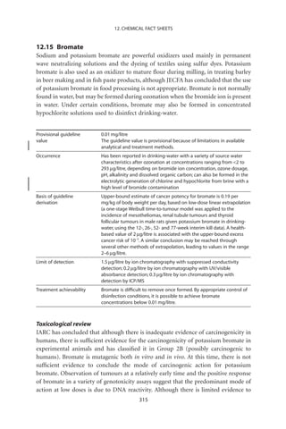 12. CHEMICAL FACT SHEETS


12.15 Bromate
Sodium and potassium bromate are powerful oxidizers used mainly in permanent
wave neutralizing solutions and the dyeing of textiles using sulfur dyes. Potassium
bromate is also used as an oxidizer to mature ﬂour during milling, in treating barley
in beer making and in ﬁsh paste products, although JECFA has concluded that the use
of potassium bromate in food processing is not appropriate. Bromate is not normally
found in water, but may be formed during ozonation when the bromide ion is present
in water. Under certain conditions, bromate may also be formed in concentrated
hypochlorite solutions used to disinfect drinking-water.


Provisional guideline     0.01 mg/litre
value                     The guideline value is provisional because of limitations in available
                          analytical and treatment methods.
Occurrence                Has been reported in drinking-water with a variety of source water
                          characteristics after ozonation at concentrations ranging from 2 to
                          293 mg/litre, depending on bromide ion concentration, ozone dosage,
                          pH, alkalinity and dissolved organic carbon; can also be formed in the
                          electrolytic generation of chlorine and hypochlorite from brine with a
                          high level of bromide contamination
Basis of guideline        Upper-bound estimate of cancer potency for bromate is 0.19 per
derivation                mg/kg of body weight per day, based on low-dose linear extrapolation
                          (a one-stage Weibull time-to-tumour model was applied to the
                          incidence of mesotheliomas, renal tubule tumours and thyroid
                          follicular tumours in male rats given potassium bromate in drinking-
                          water, using the 12-, 26-, 52- and 77-week interim kill data). A health-
                          based value of 2 mg/litre is associated with the upper-bound excess
                          cancer risk of 10-5. A similar conclusion may be reached through
                          several other methods of extrapolation, leading to values in the range
                          2–6 mg/litre.
Limit of detection        1.5 mg/litre by ion chromatography with suppressed conductivity
                          detection; 0.2 mg/litre by ion chromatography with UV/visible
                          absorbance detection; 0.3 mg/litre by ion chromatography with
                          detection by ICP/MS
Treatment achievability   Bromate is difﬁcult to remove once formed. By appropriate control of
                          disinfection conditions, it is possible to achieve bromate
                          concentrations below 0.01 mg/litre.



Toxicological review
IARC has concluded that although there is inadequate evidence of carcinogenicity in
humans, there is sufﬁcient evidence for the carcinogenicity of potassium bromate in
experimental animals and has classiﬁed it in Group 2B (possibly carcinogenic to
humans). Bromate is mutagenic both in vitro and in vivo. At this time, there is not
sufﬁcient evidence to conclude the mode of carcinogenic action for potassium
bromate. Observation of tumours at a relatively early time and the positive response
of bromate in a variety of genotoxicity assays suggest that the predominant mode of
action at low doses is due to DNA reactivity. Although there is limited evidence to
                                            315
 