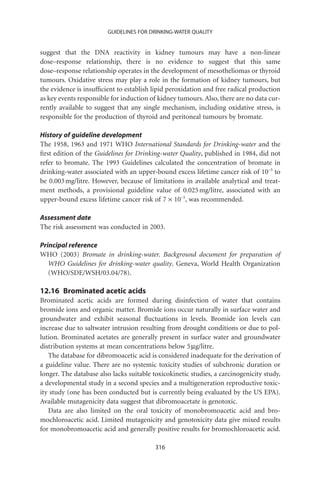 GUIDELINES FOR DRINKING-WATER QUALITY


suggest that the DNA reactivity in kidney tumours may have a non-linear
dose–response relationship, there is no evidence to suggest that this same
dose–response relationship operates in the development of mesotheliomas or thyroid
tumours. Oxidative stress may play a role in the formation of kidney tumours, but
the evidence is insufﬁcient to establish lipid peroxidation and free radical production
as key events responsible for induction of kidney tumours. Also, there are no data cur-
rently available to suggest that any single mechanism, including oxidative stress, is
responsible for the production of thyroid and peritoneal tumours by bromate.

History of guideline development
The 1958, 1963 and 1971 WHO International Standards for Drinking-water and the
ﬁrst edition of the Guidelines for Drinking-water Quality, published in 1984, did not
refer to bromate. The 1993 Guidelines calculated the concentration of bromate in
drinking-water associated with an upper-bound excess lifetime cancer risk of 10-5 to
be 0.003 mg/litre. However, because of limitations in available analytical and treat-
ment methods, a provisional guideline value of 0.025 mg/litre, associated with an
upper-bound excess lifetime cancer risk of 7 ¥ 10-5, was recommended.

Assessment date
The risk assessment was conducted in 2003.

Principal reference
WHO (2003) Bromate in drinking-water. Background document for preparation of
   WHO Guidelines for drinking-water quality. Geneva, World Health Organization
   (WHO/SDE/WSH/03.04/78).

12.16 Brominated acetic acids
Brominated acetic acids are formed during disinfection of water that contains
bromide ions and organic matter. Bromide ions occur naturally in surface water and
groundwater and exhibit seasonal ﬂuctuations in levels. Bromide ion levels can
increase due to saltwater intrusion resulting from drought conditions or due to pol-
lution. Brominated acetates are generally present in surface water and groundwater
distribution systems at mean concentrations below 5 mg/litre.
   The database for dibromoacetic acid is considered inadequate for the derivation of
a guideline value. There are no systemic toxicity studies of subchronic duration or
longer. The database also lacks suitable toxicokinetic studies, a carcinogenicity study,
a developmental study in a second species and a multigeneration reproductive toxic-
ity study (one has been conducted but is currently being evaluated by the US EPA).
Available mutagenicity data suggest that dibromoacetate is genotoxic.
   Data are also limited on the oral toxicity of monobromoacetic acid and bro-
mochloroacetic acid. Limited mutagenicity and genotoxicity data give mixed results
for monobromoacetic acid and generally positive results for bromochloroacetic acid.

                                          316
 