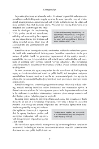 1. INTRODUCTION


    In practice, there may not always be a clear division of responsibilities between the
surveillance and drinking-water supply agencies. In some cases, the range of profes-
sional, governmental, nongovernmental and private institutions may be wider and
more complex than that discussed above. Whatever the existing framework, it is
important that clear strategies and struc-
tures be developed for implementing
                                                   Surveillance of drinking-water quality can
WSPs, quality control and surveillance,
                                                   be deﬁned as “the continuous and vigilant
collating and summarizing data, report-            public health assessment and review of
ing and disseminating the ﬁndings and              the safety and acceptability of drinking-
taking remedial action. Clear lines of             water supplies” (WHO, 1976).

accountability and communication are
essential.
    Surveillance is an investigative activity undertaken to identify and evaluate poten-
tial health risks associated with drinking-water. Surveillance contributes to the pro-
tection of public health by promoting improvement of the quality, quantity,
accessibility, coverage (i.e., populations with reliable access), affordability and conti-
nuity of drinking-water supplies (termed “service indicators”). The surveillance
authority must have the authority to determine whether a water supplier is fulﬁlling
its obligations.
    In most countries, the agency responsible for the surveillance of drinking-water
supply services is the ministry of health (or public health) and its regional or depart-
mental ofﬁces. In some countries, it may be an environmental protection agency; in
others, the environmental health departments of local government may have some
responsibility.
    Surveillance requires a systematic programme of surveys, which may include audit-
ing, analysis, sanitary inspection and/or institutional and community aspects. It
should cover the whole of the drinking-water system, including sources and activities
in the catchment, transmission infrastructure, treatment plants, storage reservoirs and
distribution systems (whether piped or unpiped).
    Ensuring timely action to prevent problems and ensure the correction of faults
should be an aim of a surveillance programme. There may at times be a need for
penalties to encourage and ensure compliance. The surveillance agency must there-
fore be supported by strong and enforce-
able legislation. However, it is important
                                                   Drinking-water suppliers are responsible
that the agency develops a positive and
                                                   at all times for the quality and safety of the
supportive relationship with suppliers,            water that they produce.
with the application of penalties used as
a last resort.
    The surveillance agency should be empowered by law to compel water suppliers to
recommend the boiling of water or other measures when microbial contamination
that could threaten public health is detected.


                                               9
 