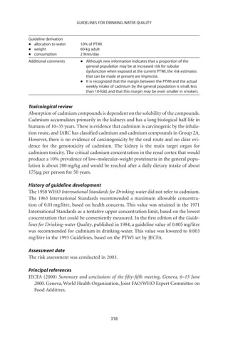 GUIDELINES FOR DRINKING-WATER QUALITY



Guideline derivation
•  allocation to water    10% of PTWI
•  weight                 60-kg adult
•  consumption            2 litres/day
Additional comments       •   Although new information indicates that a proportion of the
                              general population may be at increased risk for tubular
                              dysfunction when exposed at the current PTWI, the risk estimates
                              that can be made at present are imprecise.
                          •   It is recognized that the margin between the PTWI and the actual
                              weekly intake of cadmium by the general population is small, less
                              than 10-fold, and that this margin may be even smaller in smokers.


Toxicological review
Absorption of cadmium compounds is dependent on the solubility of the compounds.
Cadmium accumulates primarily in the kidneys and has a long biological half-life in
humans of 10–35 years. There is evidence that cadmium is carcinogenic by the inhala-
tion route, and IARC has classiﬁed cadmium and cadmium compounds in Group 2A.
However, there is no evidence of carcinogenicity by the oral route and no clear evi-
dence for the genotoxicity of cadmium. The kidney is the main target organ for
cadmium toxicity. The critical cadmium concentration in the renal cortex that would
produce a 10% prevalence of low-molecular-weight proteinuria in the general popu-
lation is about 200 mg/kg and would be reached after a daily dietary intake of about
175 mg per person for 50 years.

History of guideline development
The 1958 WHO International Standards for Drinking-water did not refer to cadmium.
The 1963 International Standards recommended a maximum allowable concentra-
tion of 0.01 mg/litre, based on health concerns. This value was retained in the 1971
International Standards as a tentative upper concentration limit, based on the lowest
concentration that could be conveniently measured. In the ﬁrst edition of the Guide-
lines for Drinking-water Quality, published in 1984, a guideline value of 0.005 mg/litre
was recommended for cadmium in drinking-water. This value was lowered to 0.003
mg/litre in the 1993 Guidelines, based on the PTWI set by JECFA.

Assessment date
The risk assessment was conducted in 2003.

Principal references
JECFA (2000) Summary and conclusions of the ﬁfty-ﬁfth meeting, Geneva, 6–15 June
   2000. Geneva, World Health Organization, Joint FAO/WHO Expert Committee on
   Food Additives.




                                            318
 