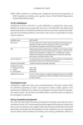 12. CHEMICAL FACT SHEETS


WHO (2003) Cadmium in drinking-water. Background document for preparation of
 WHO Guidelines for drinking-water quality. Geneva, World Health Organization
 (WHO/SDE/WSH/03.04/80).

12.18 Carbofuran
Carbofuran (CAS No. 1563-66-2) is used worldwide as a pesticide for many crops.
Residues in treated crops are generally very low or not detectable. The physical and
chemical properties of carbofuran and the few data on occurrence indicate that drink-
ing-water from both groundwater and surface water sources is potentially the major
route of exposure.

Guideline value           0.007 mg/litre
Occurrence                Has been detected in surface water, groundwater and drinking-water,
                          generally at levels of a few micrograms per litre or lower; highest
                          concentration (30 mg/litre) measured in groundwater
ADI                       0.002 mg/kg of body weight based on a NOAEL of 0.22 mg/kg of body
                          weight per day for acute (reversible) effects in dogs in a short-term (4-
                          week) study conducted as an adjunct to a 13-week study in which
                          inhibition of erythrocyte acetylcholinesterase activity was observed,
                          and using an uncertainty factor of 100
Limit of detection        0.1 mg/litre by GC with a nitrogen–phosphorus detector; 0.9 mg/litre by
                          reverse-phase HPLC with a ﬂuorescence detector
Treatment achievability   1 mg/litre should be achievable using GAC
Guideline derivation
•  allocation to water    10% of ADI
•  weight                 60-kg adult
•  consumption            2 litres/day
Additional comments       Use of a 4-week study was considered appropriate because the NOAEL
                          is based on a reversible acute effect; the NOAEL will also be protective
                          for chronic effects.


Toxicological review
Carbofuran is highly toxic after acute oral administration. The main systemic effect
of carbofuran poisoning in short- and long-term toxicity studies appears to be
cholinesterase inhibition. No evidence of teratogenicity has been found in reproduc-
tive toxicity studies. On the basis of available studies, carbofuran does not appear to
be carcinogenic or genotoxic.

History of guideline development
The 1958 and 1963 WHO International Standards for Drinking-water did not refer to
carbofuran, but the 1971 International Standards suggested that pesticide residues that
may occur in community water supplies make only a minimal contribution to the total
daily intake of pesticides for the population served. Carbofuran was not evaluated in
the ﬁrst edition of the Guidelines for Drinking-water Quality, published in 1984, but a

                                            319
 