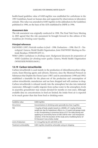 GUIDELINES FOR DRINKING-WATER QUALITY


health-based guideline value of 0.005 mg/litre was established for carbofuran in the
1993 Guidelines, based on human data and supported by observations in laboratory
animals. This value was amended to 0.007 mg/litre in the addendum to the Guidelines
published in 1998, on the basis of the ADI established by JMPR in 1996.

Assessment date
The risk assessment was originally conducted in 1998. The Final Task Force Meeting
in 2003 agreed that this risk assessment be brought forward to this edition of the
Guidelines for Drinking-water Quality.

Principal references
FAO/WHO (1997) Pesticide residues in food – 1996. Evaluations – 1996. Part II – Tox-
   icological. Geneva, World Health Organization, Joint FAO/WHO Meeting on Pes-
   ticide Residues (WHO/PCS/97.1).
WHO (2003) Carbofuran in drinking-water. Background document for preparation of
   WHO Guidelines for drinking-water quality. Geneva, World Health Organization
   (WHO/SDE/WSH/03.04/81).

12.19 Carbon tetrachloride
Carbon tetrachloride is used mainly in the production of chloroﬂuorocarbon refrig-
erants, foam-blowing agents and solvents. However, since the Montreal Protocol on
Substances that Deplete the Ozone Layer (1987) and its amendments (1990 and 1992)
established a timetable for the phase-out of the production and consumption of
carbon tetrachloride, manufacture and use have dropped and will continue to drop.
Carbon tetrachloride is released mostly into the atmosphere but also into industrial
wastewater. Although it readily migrates from surface water to the atmosphere, levels
in anaerobic groundwater may remain elevated for months or even years. Although
available data on concentrations in food are limited, the intake from air is expected
to be much greater than that from food or drinking-water.

Guideline value            0.004 mg/litre
Occurrence                 Concentrations in drinking-water generally less than 5 mg/litre
TDI                        1.4 mg/kg of body weight, based on a NOAEL of 1 mg/kg of body
                           weight per day for hepatotoxic effects in a 12-week oral gavage study
                           in rats, incorporating a conversion factor of 5/7 for daily dosing and
                           applying an uncertainty factor of 500 (100 for inter- and intraspecies
                           variation, 10 for the duration of the study and a modifying factor of
                           0.5 because it was a bolus study)
Limit of detection         0.1–0.3 mg/litre by GC with ECD or MS
Treatment achievability    0.001 mg/litre should be achievable using air stripping




                                             320
 