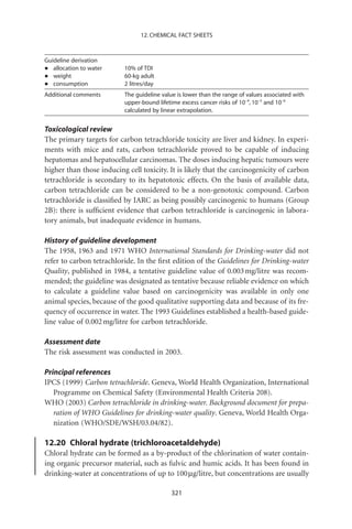12. CHEMICAL FACT SHEETS



Guideline derivation
•  allocation to water    10% of TDI
•  weight                 60-kg adult
•  consumption            2 litres/day
Additional comments       The guideline value is lower than the range of values associated with
                          upper-bound lifetime excess cancer risks of 10-4, 10-5 and 10-6
                          calculated by linear extrapolation.


Toxicological review
The primary targets for carbon tetrachloride toxicity are liver and kidney. In experi-
ments with mice and rats, carbon tetrachloride proved to be capable of inducing
hepatomas and hepatocellular carcinomas. The doses inducing hepatic tumours were
higher than those inducing cell toxicity. It is likely that the carcinogenicity of carbon
tetrachloride is secondary to its hepatotoxic effects. On the basis of available data,
carbon tetrachloride can be considered to be a non-genotoxic compound. Carbon
tetrachloride is classiﬁed by IARC as being possibly carcinogenic to humans (Group
2B): there is sufﬁcient evidence that carbon tetrachloride is carcinogenic in labora-
tory animals, but inadequate evidence in humans.

History of guideline development
The 1958, 1963 and 1971 WHO International Standards for Drinking-water did not
refer to carbon tetrachloride. In the ﬁrst edition of the Guidelines for Drinking-water
Quality, published in 1984, a tentative guideline value of 0.003 mg/litre was recom-
mended; the guideline was designated as tentative because reliable evidence on which
to calculate a guideline value based on carcinogenicity was available in only one
animal species, because of the good qualitative supporting data and because of its fre-
quency of occurrence in water. The 1993 Guidelines established a health-based guide-
line value of 0.002 mg/litre for carbon tetrachloride.

Assessment date
The risk assessment was conducted in 2003.

Principal references
IPCS (1999) Carbon tetrachloride. Geneva, World Health Organization, International
   Programme on Chemical Safety (Environmental Health Criteria 208).
WHO (2003) Carbon tetrachloride in drinking-water. Background document for prepa-
   ration of WHO Guidelines for drinking-water quality. Geneva, World Health Orga-
   nization (WHO/SDE/WSH/03.04/82).

12.20 Chloral hydrate (trichloroacetaldehyde)
Chloral hydrate can be formed as a by-product of the chlorination of water contain-
ing organic precursor material, such as fulvic and humic acids. It has been found in
drinking-water at concentrations of up to 100 mg/litre, but concentrations are usually

                                           321
 