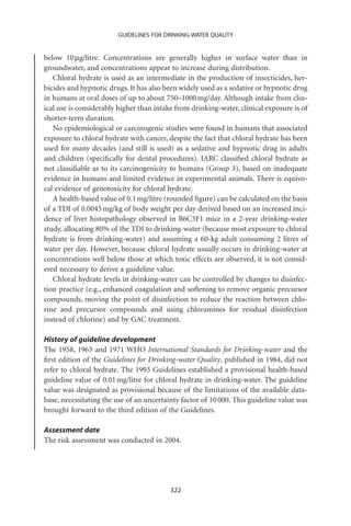 GUIDELINES FOR DRINKING-WATER QUALITY


below 10 mg/litre. Concentrations are generally higher in surface water than in
groundwater, and concentrations appear to increase during distribution.
   Chloral hydrate is used as an intermediate in the production of insecticides, her-
bicides and hypnotic drugs. It has also been widely used as a sedative or hypnotic drug
in humans at oral doses of up to about 750–1000 mg/day. Although intake from clin-
ical use is considerably higher than intake from drinking-water, clinical exposure is of
shorter-term duration.
   No epidemiological or carcinogenic studies were found in humans that associated
exposure to chloral hydrate with cancer, despite the fact that chloral hydrate has been
used for many decades (and still is used) as a sedative and hypnotic drug in adults
and children (speciﬁcally for dental procedures). IARC classiﬁed chloral hydrate as
not classiﬁable as to its carcinogenicity to humans (Group 3), based on inadequate
evidence in humans and limited evidence in experimental animals. There is equivo-
cal evidence of genotoxicity for chloral hydrate.
   A health-based value of 0.1 mg/litre (rounded ﬁgure) can be calculated on the basis
of a TDI of 0.0045 mg/kg of body weight per day derived based on an increased inci-
dence of liver histopathology observed in B6C3F1 mice in a 2-year drinking-water
study, allocating 80% of the TDI to drinking-water (because most exposure to chloral
hydrate is from drinking-water) and assuming a 60-kg adult consuming 2 litres of
water per day. However, because chloral hydrate usually occurs in drinking-water at
concentrations well below those at which toxic effects are observed, it is not consid-
ered necessary to derive a guideline value.
   Chloral hydrate levels in drinking-water can be controlled by changes to disinfec-
tion practice (e.g., enhanced coagulation and softening to remove organic precursor
compounds, moving the point of disinfection to reduce the reaction between chlo-
rine and precursor compounds and using chloramines for residual disinfection
instead of chlorine) and by GAC treatment.

History of guideline development
The 1958, 1963 and 1971 WHO International Standards for Drinking-water and the
ﬁrst edition of the Guidelines for Drinking-water Quality, published in 1984, did not
refer to chloral hydrate. The 1993 Guidelines established a provisional health-based
guideline value of 0.01 mg/litre for chloral hydrate in drinking-water. The guideline
value was designated as provisional because of the limitations of the available data-
base, necessitating the use of an uncertainty factor of 10 000. This guideline value was
brought forward to the third edition of the Guidelines.

Assessment date
The risk assessment was conducted in 2004.




                                          322
 