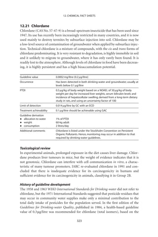 12. CHEMICAL FACT SHEETS


12.21 Chlordane
Chlordane (CAS No. 57-47-9) is a broad-spectrum insecticide that has been used since
1947. Its use has recently been increasingly restricted in many countries, and it is now
used mainly to destroy termites by subsurface injection into soil. Chlordane may be
a low-level source of contamination of groundwater when applied by subsurface injec-
tion. Technical chlordane is a mixture of compounds, with the cis and trans forms of
chlordane predominating. It is very resistant to degradation, is highly immobile in soil
and it unlikely to migrate to groundwater, where it has only rarely been found. It is
readily lost to the atmosphere. Although levels of chlordane in food have been decreas-
ing, it is highly persistent and has a high bioaccumulation potential.

Guideline value           0.0002 mg/litre (0.2 mg/litre)
Occurrence                Has been detected in both drinking-water and groundwater, usually at
                          levels below 0.1 mg/litre
PTDI                      0.5 mg/kg of body weight based on a NOAEL of 50 mg/kg of body
                          weight per day for increased liver weights, serum bilirubin levels and
                          incidence of hepatocellular swelling, derived from a long-term dietary
                          study in rats, and using an uncertainty factor of 100
Limit of detection        0.014 mg/litre by GC with an ECD
Treatment achievability   0.1 mg/litre should be achievable using GAC
Guideline derivation
•  allocation to water    1% of PTDI
•  weight                 60-kg adult
•  consumption            2 litres/day
Additional comments       Chlordane is listed under the Stockholm Convention on Persistent
                          Organic Pollutants. Hence, monitoring may occur in addition to that
                          required by drinking-water guidelines.


Toxicological review
In experimental animals, prolonged exposure in the diet causes liver damage. Chlor-
dane produces liver tumours in mice, but the weight of evidence indicates that it is
not genotoxic. Chlordane can interfere with cell communication in vitro, a charac-
teristic of many tumour promoters. IARC re-evaluated chlordane in 1991 and con-
cluded that there is inadequate evidence for its carcinogenicity in humans and
sufﬁcient evidence for its carcinogenicity in animals, classifying it in Group 2B.

History of guideline development
The 1958 and 1963 WHO International Standards for Drinking-water did not refer to
chlordane, but the 1971 International Standards suggested that pesticide residues that
may occur in community water supplies make only a minimal contribution to the
total daily intake of pesticides for the population served. In the ﬁrst edition of the
Guidelines for Drinking-water Quality, published in 1984, a health-based guideline
value of 0.3 mg/litre was recommended for chlordane (total isomers), based on the

                                             323
 