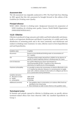 12. CHEMICAL FACT SHEETS


Assessment date
The risk assessment was originally conducted in 1993. The Final Task Force Meeting
in 2003 agreed that this risk assessment be brought forward to this edition of the
Guidelines for Drinking-water Quality.

Principal reference
WHO (2003) Chloride in drinking-water. Background document for preparation of
   WHO Guidelines for drinking-water quality. Geneva, World Health Organization
   (WHO/SDE/WSH/03.04/3).

12.23 Chlorine
Chlorine is produced in large amounts and widely used both industrially and domes-
tically as an important disinfectant and bleach. In particular, it is widely used in the
disinfection of swimming pools and is the most commonly used disinfectant and
oxidant in drinking-water treatment. In water, chlorine reacts to form hypochlorous
acid and hypochlorites.

Guideline value           5 mg/litre
Occurrence                Present in most disinfected drinking-water at concentrations of
                          0.2–1 mg/litre
TDI                       150 mg/kg of body weight, derived from a NOAEL for the absence of
                          toxicity in rodents ingesting chlorine in drinking-water for 2 years
Limit of detection        0.01 mg/litre following pre-column derivatization to
                          4-bromoacetanilide by HPLC; 10 mg/litre as free chlorine by
                          colorimetry; 0.2 mg/litre by ion chromatography
Treatment achievability   It is possible to reduce the concentration of chlorine effectively to zero
                          ( 0.1 mg/litre) by reduction. However, it is normal practice to supply
                          water with a chlorine residual of a few tenths of a milligram per litre to
                          act as a preservative during distribution.
Guideline derivation
•  allocation to water    100% of TDI
•  weight                 60-kg adult
•  consumption            2 litres/day
Additional comments       •   The guideline value is conservative, as no adverse effect level was
                              identiﬁed in the critical study.
                          •   Most individuals are able to taste chlorine at the guideline value.


Toxicological review
In humans and animals exposed to chlorine in drinking-water, no speciﬁc adverse
treatment-related effects have been observed. IARC has classiﬁed hypochlorite in
Group 3.




                                            325
 