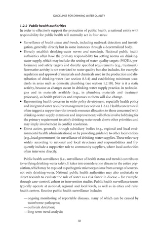 GUIDELINES FOR DRINKING-WATER QUALITY


1.2.2 Public health authorities
In order to effectively support the protection of public health, a national entity with
responsibility for public health will normally act in four areas:

•   Surveillance of health status and trends, including outbreak detection and investi-
    gation, generally directly but in some instances through a decentralized body.
•   Directly establish drinking-water norms and standards. National public health
    authorities often have the primary responsibility for setting norms on drinking-
    water supply, which may include the setting of water quality targets (WQTs), per-
    formance and safety targets and directly speciﬁed requirements (e.g., treatment).
    Normative activity is not restricted to water quality but also includes, for example,
    regulation and approval of materials and chemicals used in the production and dis-
    tribution of drinking-water (see section 8.5.4) and establishing minimum stan-
    dards in areas such as domestic plumbing (see section 1.2.10). Nor is it a static
    activity, because as changes occur in drinking-water supply practice, in technolo-
    gies and in materials available (e.g., in plumbing materials and treatment
    processes), so health priorities and responses to them will also change.
•   Representing health concerns in wider policy development, especially health policy
    and integrated water resource management (see section 1.2.4). Health concerns will
    often suggest a supportive role towards resource allocation to those concerned with
    drinking-water supply extension and improvement; will often involve lobbying for
    the primary requirement to satisfy drinking-water needs above other priorities; and
    may imply involvement in conﬂict resolution.
•   Direct action, generally through subsidiary bodies (e.g., regional and local envi-
    ronmental health administrations) or by providing guidance to other local entities
    (e.g., local government) in surveillance of drinking-water supplies. These roles vary
    widely according to national and local structures and responsibilities and fre-
    quently include a supportive role to community suppliers, where local authorities
    often intervene directly.

   Public health surveillance (i.e., surveillance of health status and trends) contributes
to verifying drinking-water safety. It takes into consideration disease in the entire pop-
ulation, which may be exposed to pathogenic microorganisms from a range of sources,
not only drinking-water. National public health authorities may also undertake or
direct research to evaluate the role of water as a risk factor in disease – for example,
through case–control, cohort or intervention studies. Public health surveillance teams
typically operate at national, regional and local levels, as well as in cities and rural
health centres. Routine public health surveillance includes:

    — ongoing monitoring of reportable diseases, many of which can be caused by
      waterborne pathogens;
    — outbreak detection;
    — long-term trend analysis;

                                           10
 