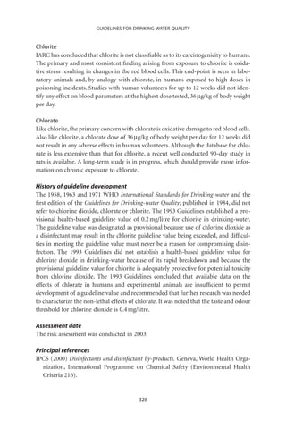 GUIDELINES FOR DRINKING-WATER QUALITY


Chlorite
IARC has concluded that chlorite is not classiﬁable as to its carcinogenicity to humans.
The primary and most consistent ﬁnding arising from exposure to chlorite is oxida-
tive stress resulting in changes in the red blood cells. This end-point is seen in labo-
ratory animals and, by analogy with chlorate, in humans exposed to high doses in
poisoning incidents. Studies with human volunteers for up to 12 weeks did not iden-
tify any effect on blood parameters at the highest dose tested, 36 mg/kg of body weight
per day.

Chlorate
Like chlorite, the primary concern with chlorate is oxidative damage to red blood cells.
Also like chlorite, a chlorate dose of 36 mg/kg of body weight per day for 12 weeks did
not result in any adverse effects in human volunteers. Although the database for chlo-
rate is less extensive than that for chlorite, a recent well conducted 90-day study in
rats is available. A long-term study is in progress, which should provide more infor-
mation on chronic exposure to chlorate.

History of guideline development
The 1958, 1963 and 1971 WHO International Standards for Drinking-water and the
ﬁrst edition of the Guidelines for Drinking-water Quality, published in 1984, did not
refer to chlorine dioxide, chlorate or chlorite. The 1993 Guidelines established a pro-
visional health-based guideline value of 0.2 mg/litre for chlorite in drinking-water.
The guideline value was designated as provisional because use of chlorine dioxide as
a disinfectant may result in the chlorite guideline value being exceeded, and difﬁcul-
ties in meeting the guideline value must never be a reason for compromising disin-
fection. The 1993 Guidelines did not establish a health-based guideline value for
chlorine dioxide in drinking-water because of its rapid breakdown and because the
provisional guideline value for chlorite is adequately protective for potential toxicity
from chlorine dioxide. The 1993 Guidelines concluded that available data on the
effects of chlorate in humans and experimental animals are insufﬁcient to permit
development of a guideline value and recommended that further research was needed
to characterize the non-lethal effects of chlorate. It was noted that the taste and odour
threshold for chlorine dioxide is 0.4 mg/litre.

Assessment date
The risk assessment was conducted in 2003.

Principal references
IPCS (2000) Disinfectants and disinfectant by-products. Geneva, World Health Orga-
   nization, International Programme on Chemical Safety (Environmental Health
   Criteria 216).


                                          328
 